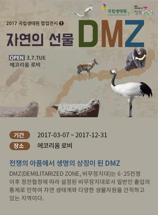 2017년 국립생태원 팝업전시 「자연의 선물 DMZ展 」- 기간  : 2017-03-07 ~ 2017-07-28  장소 : 에코리움 로비 전쟁의 아픔에서 생명의 상징이 된 DMZ DMZ(Demilitarized Zone, 비무장지대)는 6·25전쟁 이후 정전협정에 따라 설정된 비무장지대로서 일반인 출입의 통제로 인하여 자연 생태계와 다양한 생물자원을 간직하고 있는 지역이다. 