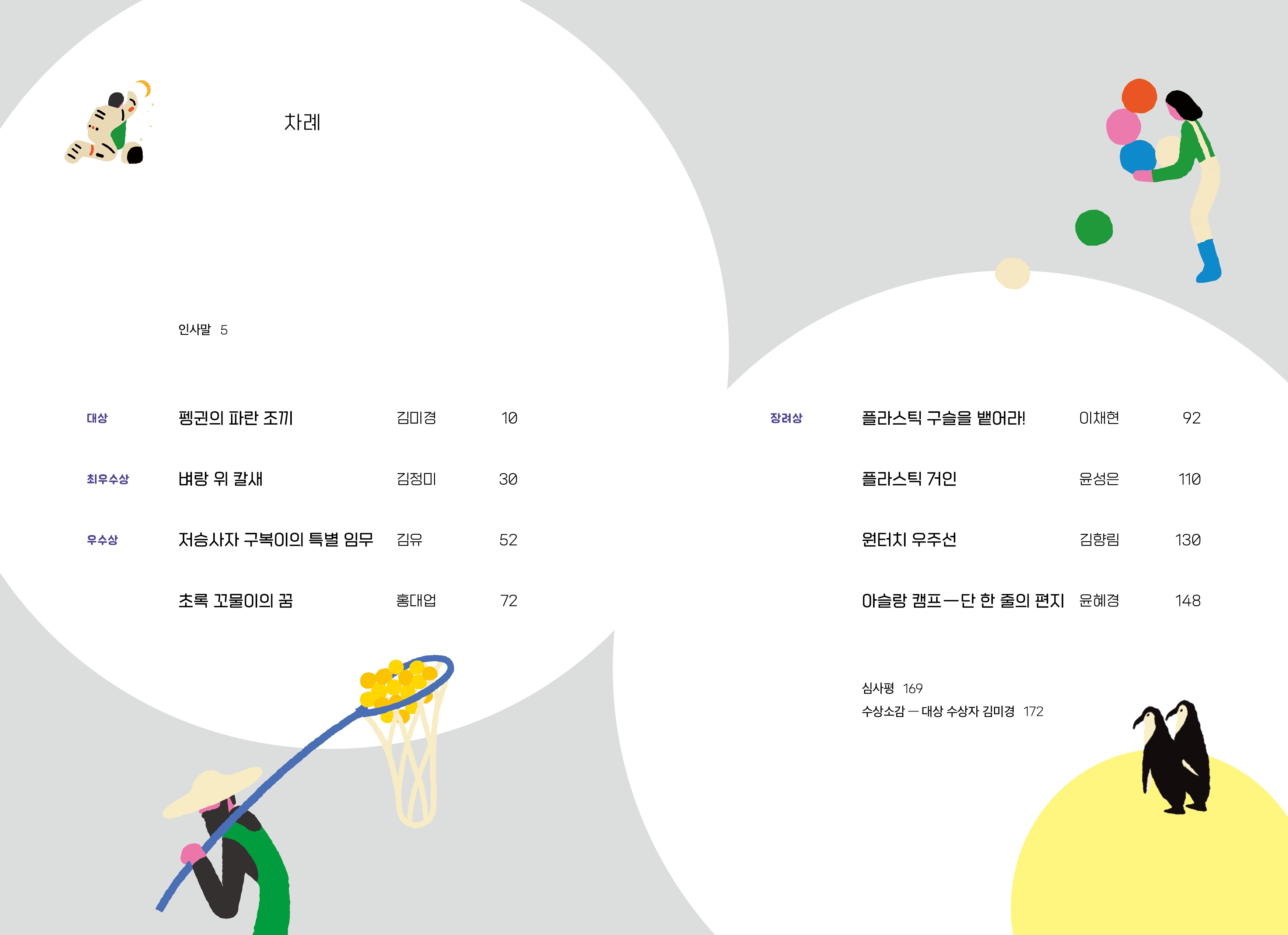 차례 인사말 5 대상 펭귄의 파란조끼 김미경 10 최우수상 벼랑 위칼새 김정미 30 우수상 저승사자 구복이의 특별 임무 김유 52 초록 꼬물이의 꿈 홍대업 72 장려상 플라스틱 구슬을 뱉어라! 이채현 92 플라스틱 거인 윤성은 110 원터치 우주선 김향림 130 아슬랑 캠프―단 한 줄의 편지 윤혜경 148 심사평 169 수상소감 - 대상 수상자 김미경 172