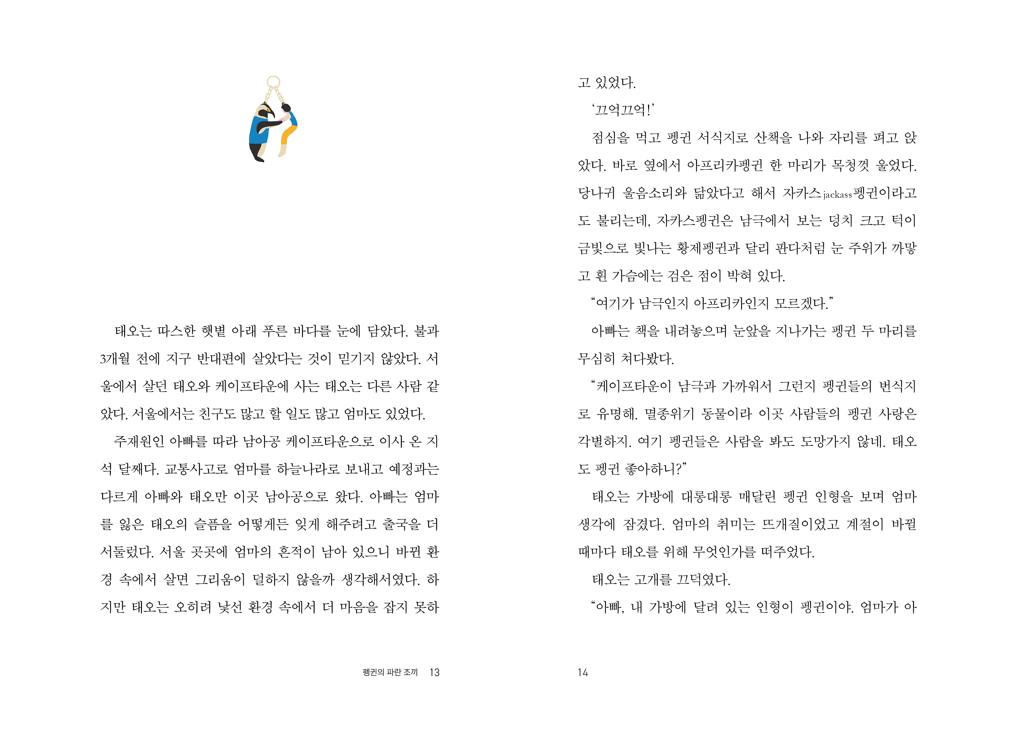 태오는 따스한 햇볕 아래 푸른 바다를 눈에 담았다. 불과 3개월 전에 지구 반대편에 살았다는 것이 믿기지 않았다. 서 울에서 살던 태오와 케이프타운에 사는 태오는 다른 사람 같 았다. 서울에서는 친구도 많고 할 일도 많고 엄마도 있었다. 주재원인 아빠를 따라 남아공 케이프타운으로 이사 온 지 석 달째다. 교통사고로 엄마를 하늘나라로 보내고 예정과는 다르게 아빠와 태오만 이곳 남아공으로 왔다. 아빠는 엄마 를 잃은 태오의 슬픔을 어떻게든 잊게 해주려고 출국을 더 서둘렀다. 서울 곳곳에 엄마의 흔적이 남아 있으니 바뀐 환 경 속에서 살면 그리움이 덜하지 않을까 생각해서였다. 하지만 태오는 오히려 낯선 환경 속에서 더 마음을 잡지 못하 고 있었다. '끄억끄억!' 점심을 먹고 펭귄 서식지로 산책을 나와 자리를 펴고 앉 았다. 바로 옆에서 아프리카펭귄 한 마리가 목청껏 울었다. 당나귀 울음소리와 닮았다고 해서 자카스 jackass 펭귄이라고 도 불리는데, 자카스펭귄은 남극에서 보는 덩치 크고 턱이 금빛으로 빛나는 황제펭귄과 달리 판다처럼 눈 주위가 까맣 고 흰 가슴에는 검은 점이 박혀 있다. 