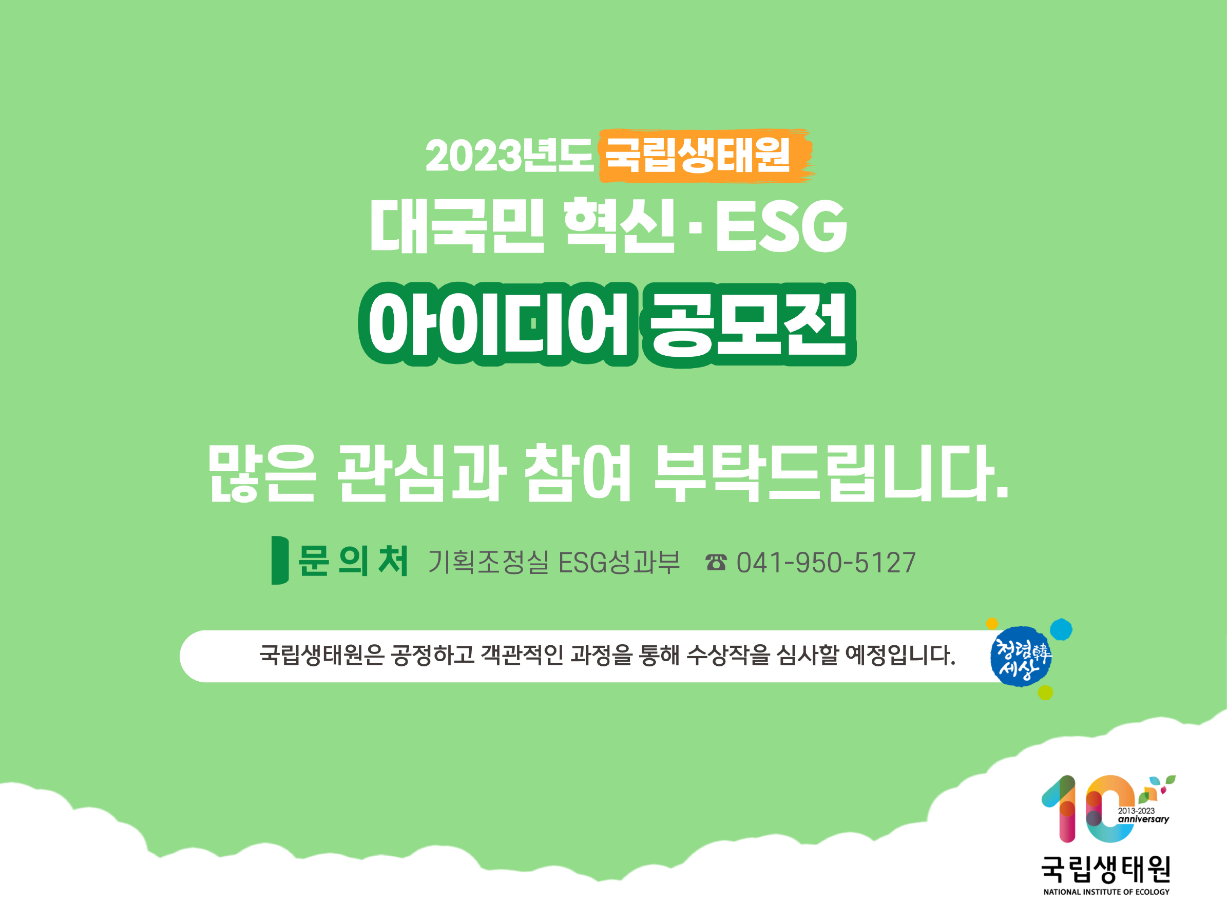 2023년도 국립생태원 대국민 혁신 ESG 아이디어 공모전 많은 관심과 참여 부탁드립니다 문의처 기획조정실 ESG성과부 041-950-5127 국립생태원은 공정하고 객관적인 과정을 통해 수상작을 심사할 예정입니다