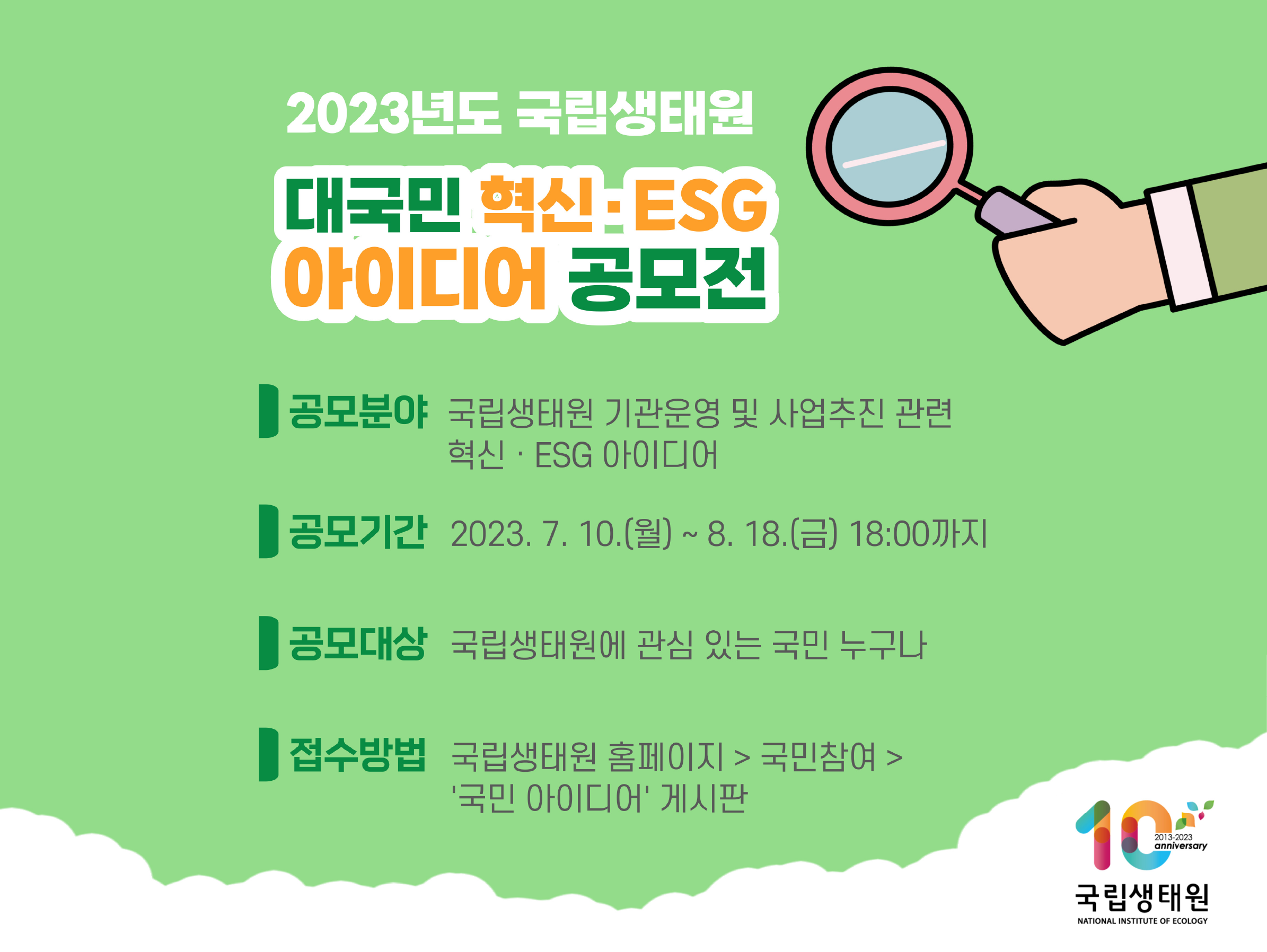 2023년도 국립생태원 대국민 혁신 ESG 아이디어 공모전 공모분야 국립생태원 기관운영 및 사업추진 관련 혁신 ESG 아이디어 공모기간 2023.7.10(월)~8.18(금) 18:00까지 공모대상 국립생태원에 관심 있는 국민 누구나 접수방법 국립생태원 홈페이지 국민참여 국민아이디어 게시판