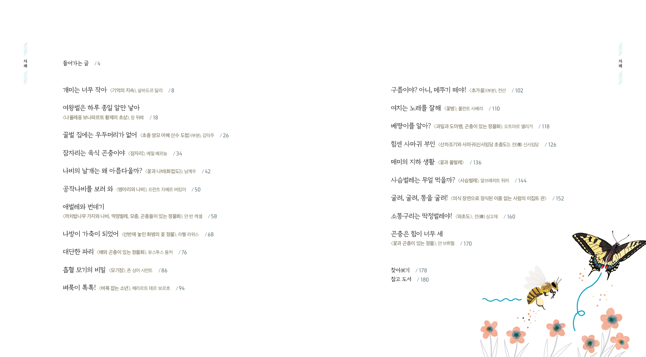 차례 들어가는 글 /4 개미는 너무 작아 <기억의 지속>> 살바도르 달리 /8 여왕벌은 하루 종일 알만 낳아 <나폴레옹보나파르트 황제의 초상>, 장 뒤페/18 꿀벌 집에는 우두머리가 없어 <초충 영모 어해 산수 도첩>(부분), 김익주 /26 잠자리는 육식 곤충이야 <잠자리>, 에밀 베르농 /34 나비의 날개는 왜 아름다울까? <꽃과 나비(화접도)> 남계우 /42 공작나비를 보러 와 <병아리와 나비> 프란츠 자베르 버킹어 /50  애벌레와 번데기 <까치밥나무 가지와 나비, 딱정벌레, 모충, 곤충들이 있는 정물화>, 얀 반 케셀 /58 나방이 가축이 되었어 선반에 놓인 화병의 꽃 정물>, 라헬 라위스 /68 대단한 파리 <배와 곤충이 있는 정물화>, 유스투스 융커 /76 흡혈 모기의 비밀 <모기장> 존 싱어 사전트 /86 벼룩이 톡톡! <벼룩 잡는 소년>, 헤라르트 테르 보르흐 /94 구름이야? 아니, 메뚜기 떼야! <초가을>(부분), 전선 /102 여치는 노래를 잘해 <꽃병>> 쿨란트 사베리 /110 베짱이를 알아? 과일과 도마뱀, 곤충이 있는 정물화>, 오트마르 엘리거 /118 힘센 사마귀 부인 <산차조기와 사마귀(신사임당 초충도> 전(傳) 신사임당 /126 매미의 지하생활 <꽃과 풀벌레> /136 사슴벌레는 무얼 먹을까? <사슴벌레> 알브레히트 뒤러 /144 굴려, 굴려, 똥을 굴려! <의식 장면으로 장식된 이름 없는 사람의 이집트 관> /152 소똥구리는 딱정벌레야! <파초도>, 전(傳) 상고재 /160 곤충은 힘이 너무 세 <꽃과 곤충이 있는 정물>, 얀 브뤼헐 /170 찾아보기 /178 참고 도서 /180