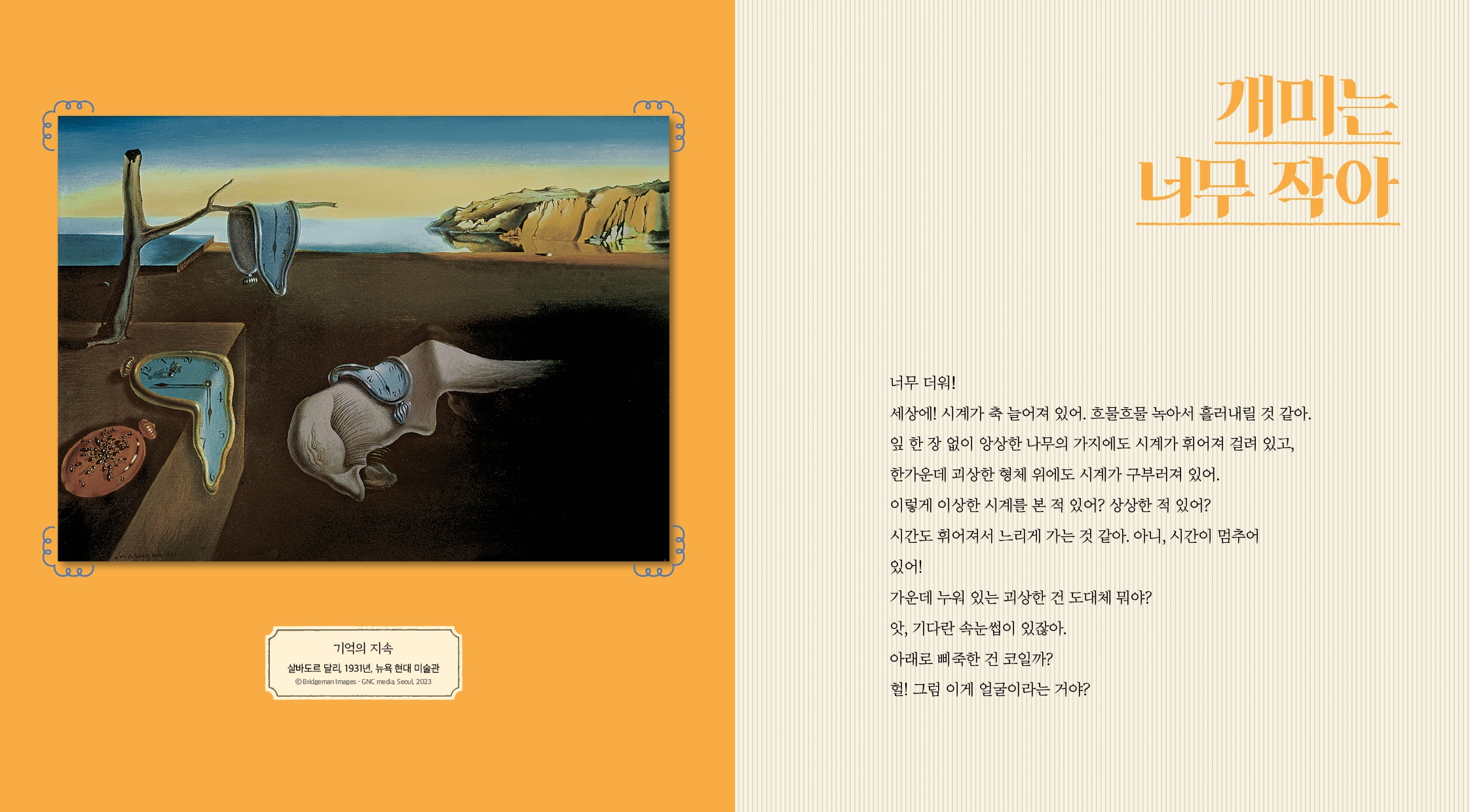 기억의 지속 살바도르 달리, 1931년, 뉴욕 현대 미술관 ©Bridgeman Images- GNC media, Seoul, 2023 개미는 너무 작아 너무 더워! 세상에! 시계가 축 늘어져 있어. 흐물흐물 녹아서 흘러내릴 것 같아. 잎 한 장 없이 앙상한 나무의 가지에도 시계가 휘어져 걸려 있고, 한가운데 괴상한 형체 위에도 시계가 구부러져 있어. 이렇게 이상한 시계를 본 적 있어? 상상한 적 있어? 시간도 휘어져서 느리게 가는 것 같아. 아니, 시간이 멈추어 있어! 가운데 누워 있는 괴상한 건 도대체 뭐야? 앗, 기다란 속눈썹이 있잖아. 아래로 삐죽한 건 코일까? 헐! 그럼 이게 얼굴이라는 거야?