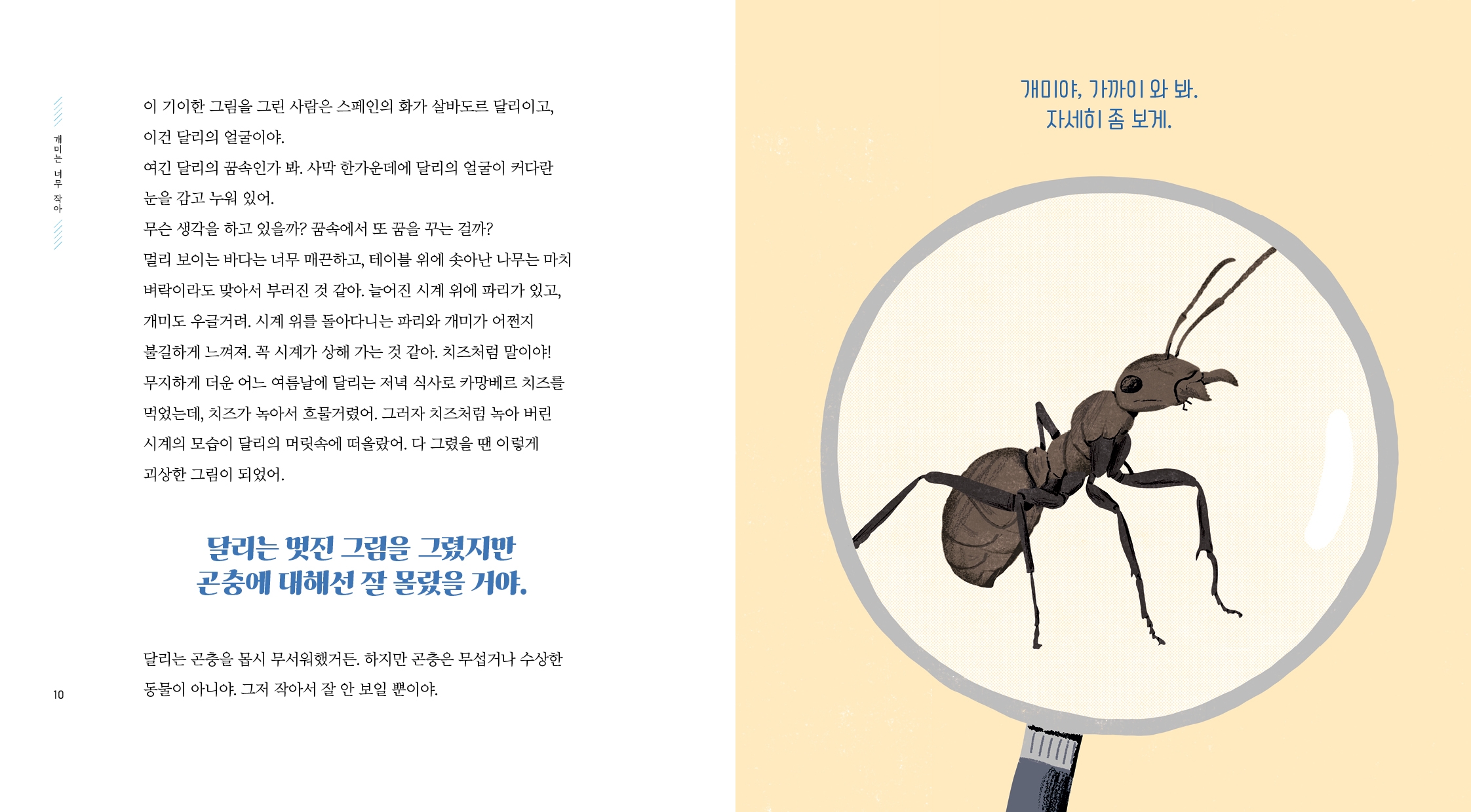 개미는 너무 작아 이 기이한 그림을 그린 사람은 스페인의 화가 살바도르 달리이고, 이건 달리의 얼굴이야. 여긴 달리의 꿈속인가 봐. 사막 한가운데에 달리의 얼굴이 커다란 눈을 감고 누워 있어. 무슨 생각을 하고 있을까? 꿈속에서 또 꿈을 꾸는 걸까? 멀리 보이는 바다는 너무 매끈하고, 테이블 위에 솟아난 나무는 마치 벼락이라도 맞아서 부러진 것 같아.  늘어진 시계 위에 파리가 있고, 개미도 우글거려. 시계 위를 돌아다니는 파리와 개미가 어쩐지 불길하게 느껴져.  꼭 시계가 상해 가는 것 같아. 치즈처럼 말이야!  무지하게 더운 어느 여름날에 달리는 저녁 식사로 카망베르 치즈를 먹었는데, 치즈가 녹아서 흐물거렸어.  그러자 치즈처럼 녹아 버린 시계의 모습이 달리의 머릿속에 떠올랐어.  다 그렸을 땐 이렇게 괴상한 그림이 되었어. 달리는 멋진 그림을 그렸지만 곤충에 대해선 잘 몰랐을거야. 달리는 곤충을 몹시 무서워했거든. 하지만 곤충은 무섭거나 수상한 동물이 아니야. 그저 작아서 잘 안 보일 뿐이야. 개미야, 가까이 와 봐. 자세히 좀 보게.