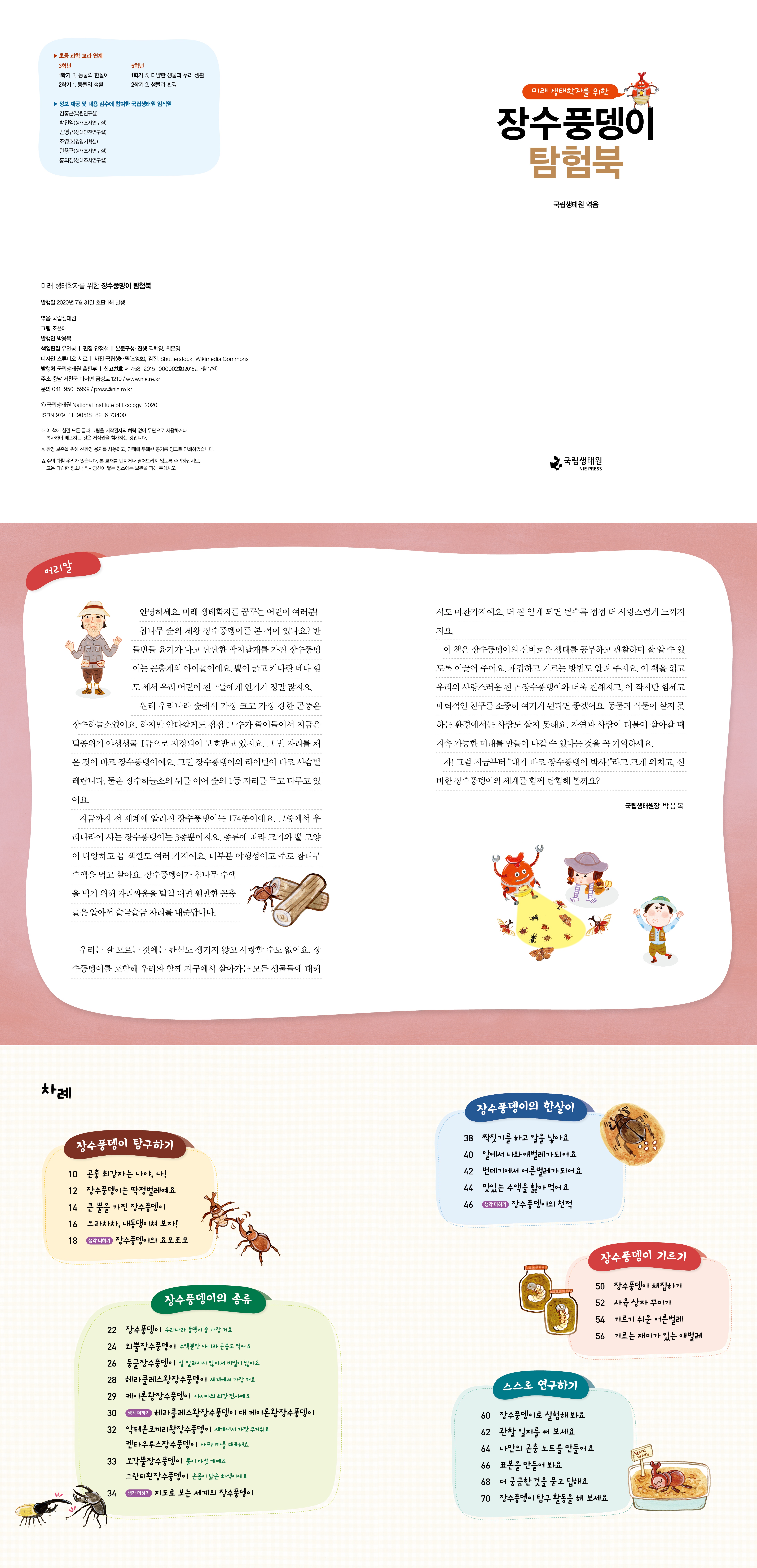 초등 과학 교과 연계 3학년 1학기 3. 동물의 한살이 2학기 1. 동물의 생활 5학년 1학기 5. 다양한 생물과 우리 생활 2학기 2. 생물과 환경 정보 제공 및 내용 감수에 참여한 국립생태원 임직원 김홍근(복원연구실) 박진영(생태조사연구실) 반영규(생태안전연구실) 조영호(경영기획실) 한용구(생태조사연구실) 홍의정(생태조사연구실) 미래 생태학자를 위한 장수풍뎅이 탐험북 발행일 2020년 7월 31일 초판 1쇄 발행 엮음 국립생태원 그림 조은애 발행인 박용목 책임편집 유연봉 | 편집 안정섭 [본문구성·진행 김혜영, 최문영 디자인 스튜디오 서로 사진 국립생태원(조영호), 김진, Shutterstock, Wikimedia Commons 발행처 국립생태원 출판부 | 신고번호 제458-2015-000002호(2015년 7월 17일) 주소 충남 서천군 마서면 금강로 1210 / www.nie.re.kr 문의 041-950-5999/press@nie.re.kr c국립생태원 National Institute of Ecology, 2020 ISBN 979-11-90518-82-6 73400 ※ 이 책에 실린 모든 글과 그림을 저작권자의 허락 없이 무단으로 사용하거나 복사하여 배포하는 것은 저작권을 침해하는 것입니다. ※ 환경 보존을 위해 친환경 용지를 사용하고, 인체에 무해한 콩기름 잉크로 인쇄하였습니다. ▲주의 다칠 우려가 있습니다. 본 교재를 던지거나 떨어뜨리지 않도록 주의하십시오. 고온 다습한 장소나 직사광선이 닿는 장소에는 보관을 피해 주십시오. 머리말 차례 m OO 미래 생태학자를 위한 장수풍뎅이 탐험북 국립생태원 엮음 국립생태원 NIE PRESS 안녕하세요, 미래 생태학자를 꿈꾸는 어린이 여러분! 참나무 숲의 제왕 장수풍뎅이를 본 적이 있나요? 반 들반들 윤기가 나고 단단한 딱지날개를 가진 장수풍뎅 이는 곤충계의 아이돌이에요. 뿔이 굵고 커다란 데다 힘 도 세서 우리 어린이 친구들에게 인기가 정말 많지요. 원래 우리나라 숲에서 가장 크고 가장 강한 곤충은 장수하늘소였어요. 하지만 안타깝게도 점점 그 수가 줄어들어서 지금은 멸종위기 야생생물 1급으로 지정되어 보호받고 있지요. 그 빈 자리를 채 운 것이 바로 장수풍뎅이예요. 그런 장수풍뎅이의 라이벌이 바로 사슴벌 레랍니다. 둘은 장수하늘소의 뒤를 이어 숲의 1등 자리를 두고 다투고 있 어요. 지금까지 전 세계에 알려진 장수풍뎅이는 174종이에요. 그중에서 우 리나라에 사는 장수풍뎅이는 3종뿐이지요. 종류에 따라 크기와 뿔 모양 이 다양하고 몸 색깔도 여러 가지예요. 대부분 야행성이고 주로 참나무 수액을 먹고 살아요. 장수풍뎅이가 참나무 수액 을 먹기 위해 자리싸움을 벌일 때면 웬만한 곤충 들은 알아서 슬금슬금 자리를 내준답니다. 서도 마찬가지예요. 더 잘 알게 되면 될수록 점점 더 사랑스럽게 느껴지 지요. 이 책은 장수풍뎅이의 신비로운 생태를 공부하고 관찰하며 잘 알 수 있 도록 이끌어 주어요. 채집하고 기르는 방법도 알려 주지요. 이 책을 읽고 우리의 사랑스러운 친구 장수풍뎅이와 더욱 친해지고, 이 작지만 힘세고 매력적인 친구를 소중히 여기게 된다면 좋겠어요. 동물과 식물이 살지 못 하는 환경에서는 사람도 살지 못해요. 자연과 사람이 더불어 살아갈 때 지속가능한 미래를 만들어 나갈수 있다는 것을 꼭 기억하세요. 자! 그럼 지금부터 