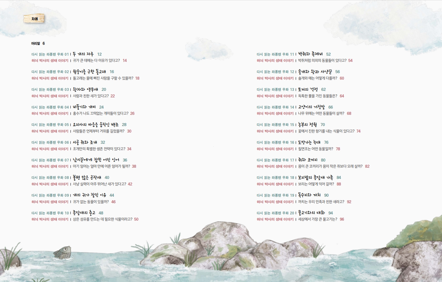 차례 머리말 6 다시 읽는 라퐁텐 우화 011 두 개의 자루 12 하늬 박사의 생태 이야기 | 귀가 큰 데에는 다 이유가 있다고? 14 다시 읽는 라퐁텐 우화 021 원숭이를 구한 돌고래 16 하늬 박사의 생태 이야기 | 돌고래는 물에 빠진 사람을 구할 수 있을까? 18 다시 읽는 라퐁텐 우화 031 왕자와 앵무새 20 하늬 박사의 생태 이야기 | 사람과 친한 새가 있다고? 22 다시 읽는 라퐁텐 우화 041 비둘기와 개미 24 하늬 박사의 생태 이야기 홍수가 나도 끄떡없는 개미들이 있다고? 26 다시 읽는 라퐁텐 우화 051 요리사의 마음을 움직인 백조 28 하늬 박사의 생태 이야기 사람들은 언제부터 거위를 길렀을까? 30 다시 읽는 라퐁텐 우화 061 시골 쥐와 조개 32 하늬 박사의 생태 이야기 | 조개만의 특별한 생존 전략이 있다고? 34 다시 읽는 라퐁텐 우화 071 낚시꾼에게 잡힌 어린 잉어 36 하늬 박사의 생태 이야기 아기 잉어는 얼마 만에 어른 잉어가 될까? 38 다시 읽는 라퐁텐 우화 081 불평 많은 공작새 40 하늬 박사의 생태 이야기 | 사냥 실력이 아주 뛰어난 새가 있다고? 42 다시 읽는 라퐁텐 우화 091 개의 귀가 잘린 이유 44 하늬 박사의 생태 이야기 귀가 없는 동물이 있을까? 46 다시 읽는 라퐁텐 우화 111 박쥐와 족제비 52 하늬 박사의 생태 이야기 | 박쥐처럼 의외의 동물들이 있다고? 54 다시 읽는 라퐁텐 우화 121 솔개와 왕과 사냥꾼 56 하늬 박사의 생태 이야기 | 솔개와 매는 어떻게 다를까? 60 다시 읽는 라퐁텐 우화 131 토끼의 걱정 62 하늬 박사의 생태 이야기 | 독특한 뿔을 가진 동물들은? 64 다시 읽는 라퐁텐 우화 141 고양이의 거짓말 66 하늬 박사의 생태 이야기 | 나무 위에는 어떤 동물들이 살까? 68 다시 읽는 라퐁텐 우화 151 농부의 정원 70 하늬 박사의 생태 이야기 | 꽃에서 진한 향기를 내는 식물이 있다고? 74 다시 읽는 라퐁텐 우화 161 도망가는 늑대 76 하늬 박사의 생태 이야기 | 칠면조는 어떤 동물일까? 78 다시 읽는 라퐁텐 우화 171 쥐와 코끼리 80 하늬 박사의 생태 이야기 | 몸이 큰 코끼리가 몸이 작은 쥐보다 오래 살까? 82 다시 읽는 라퐁텐 우화 181 보리밭의 종달새 가족 84 하늬 박사의 생태 이야기 | 보리는 어떻게 익어갈까? 88 다시 읽는 라퐁텐 우화 191 독수리와 까치 90 하늬 박사의 생태 이야기 | 까치는 우리 민족과 친한 새라고? 92 다시 읽는 라퐁텐 우화 101 종달새의 충고 48 하늬 박사의 생태 이야기 | 삼은 섬유를 만드는 데 필요한 식물이라고? 50 다시 읽는 라퐁텐 우화 201 물고기와의 대화 94 하늬 박사의 생태 이야기 세상에서 가장 큰 물고기는? 96