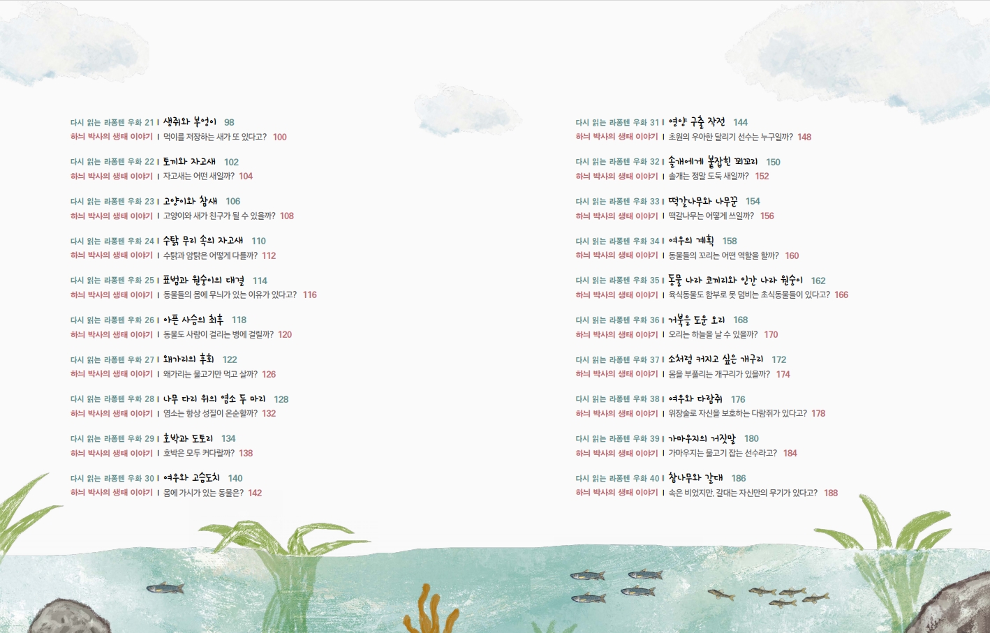 다시 읽는 라퐁텐 우화 211 생쥐와 부엉이 98 하늬 박사의 생태 이야기 | 먹이를 저장하는 새가 또 있다고? 100 다시 읽는 라퐁텐 우화 221 토끼와 자고새 102 하늬 박사의 생태 이야기 자고새는 어떤 새일까? 104 다시 읽는 라퐁텐 우화 231 고양이와 참새 106 하늬 박사의 생태 이야기 | 고양이와 새가 친구가 될 수 있을까? 108 다시 읽는 라퐁텐 우화 241 수탉 무리 속의 자고새 110 하늬 박사의 생태 이야기 | 수탉과 암탉은 어떻게 다를까? 112 다시 읽는 라퐁텐 우화 251 표범과 원숭이의 대결 114 하늬 박사의 생태 이야기 동물들의 몸에 무늬가 있는 이유가 있다고? 116 다시 읽는 라퐁텐 우화 261 아픈 사슴의 최후 118 하늬 박사의 생태 이야기 | 동물도 사람이 걸리는 병에 걸릴까? 120 다시 읽는 라퐁텐 우화 271 왜가리의 후회 122 하늬 박사의 생태 이야기 | 왜가리는 물고기만 먹고 살까? 126 다시 읽는 라퐁텐 우화 281 나무 다리 위의 염소 두 마리 128 하늬 박사의 생태 이야기 | 염소는 항상 성질이 온순할까? 132 다시 읽는 라퐁텐 우화 291 호박과 도토리 134 하늬 박사의 생태 이야기 | 호박은 모두 커다랄까? 138 다시 읽는 라퐁텐 우화 301 여우와 고슴도치 140 하늬 박사의 생태 이야기 | 몸에 가시가 있는 동물은? 142 다시 읽는 라퐁텐 우화 311 영양 구출 작전 144 하늬 박사의 생태 이야기 | 초원의 우아한 달리기 선수는 누구일까? 148 다시 읽는 라퐁텐 우화 32 1 솔개에게 붙잡힌 꾀꼬리 150 하늬 박사의 생태 이야기 | 솔개는 정말 도둑 새일까? 152 다시 읽는 라퐁텐 우화 331 떡갈나무와 나무꾼 154 하늬 박사의 생태 이야기 | 떡갈나무는 어떻게 쓰일까? 156 다시 읽는 라퐁텐 우화 341 여우의 계획 158 하늬 박사의 생태 이야기 동물들의 꼬리는 어떤 역할을 할까? 160 다시 읽는 라퐁텐 우화 351 동물 나라 코끼리와 인간 나라 원숭이 162 하늬 박사의 생태 이야기 | 육식동물도 함부로 못 덤비는 초식동물들이 있다고? 166 다시 읽는 라퐁텐 우화 361 거북을 도운 오리 168 하늬 박사의 생태 이야기 오리는 하늘을 날 수 있을까? 170 다시 읽는 라퐁텐 우화 371 소처럼 커지고 싶은 개구리 172 하늬 박사의 생태 이야기 | 몸을 부풀리는 개구리가 있을까? 174 다시 읽는 라퐁텐 우화 38| 여우와 다람쥐 176 하늬 박사의 생태 이야기 | 위장술로 자신을 보호하는 다람쥐가 있다고? 178 다시 읽는 라퐁텐 우화 39| 가마우지의 거짓말 180 하늬 박사의 생태 이야기 | 가마우지는 물고기 잡는 선수라고? 184 다시 읽는 라퐁텐 우화 401 참나무와 갈대 186 하늬 박사의 생태 이야기 속은 비었지만, 갈대는 자신만의 무기가 있다고? 188