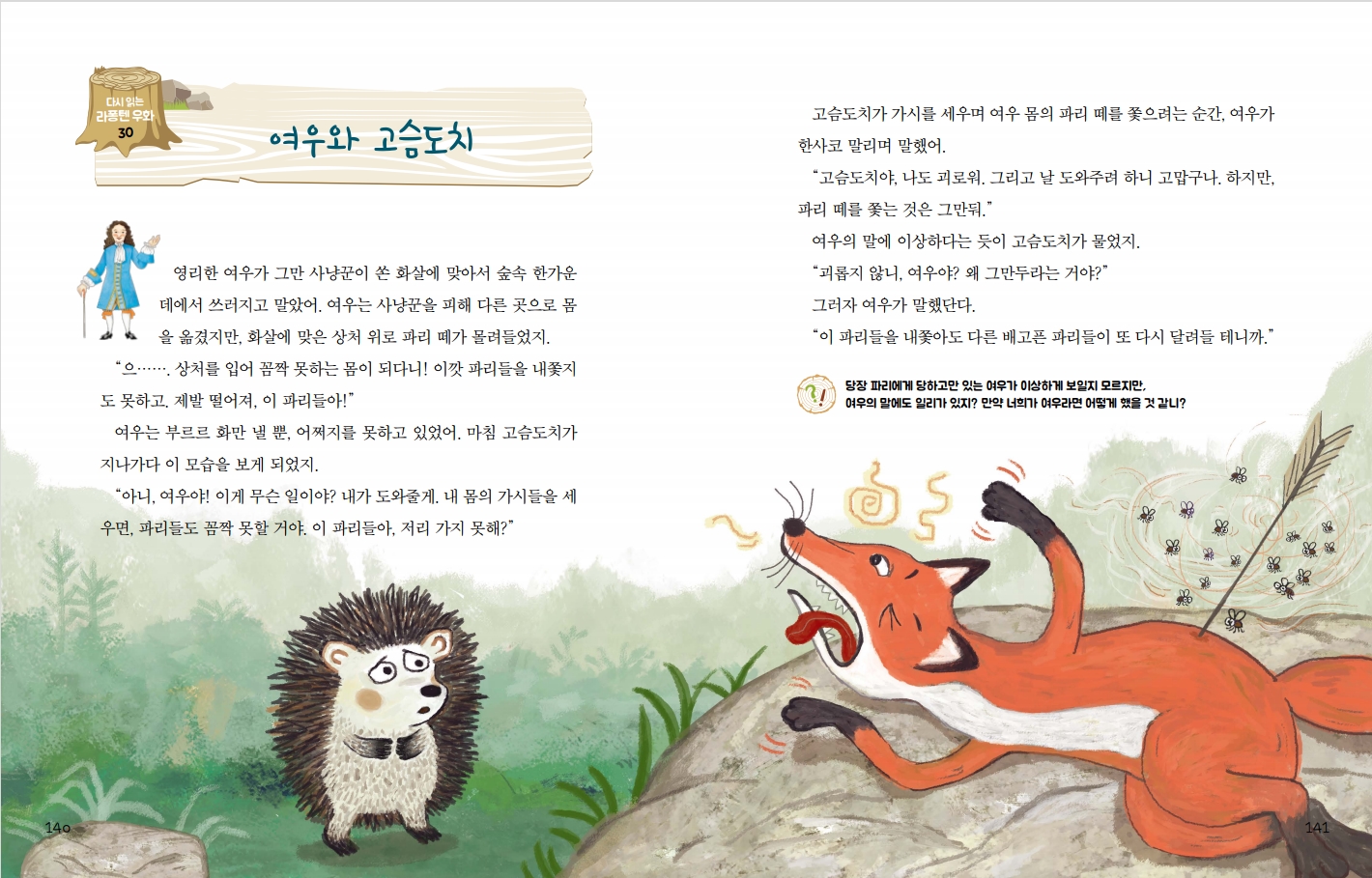 140 다시 읽는 라퐁텐 우화 30 여우와 고슴도치 영리한 여우가 그만 사냥꾼이 쏜 화살에 맞아서 숲속 한가운 데에서 쓰러지고 말았어. 여우는 사냥꾼을 피해 다른 곳으로 몸 을 옮겼지만, 화살에 맞은 상처 위로 파리 떼가 몰려들었지. 