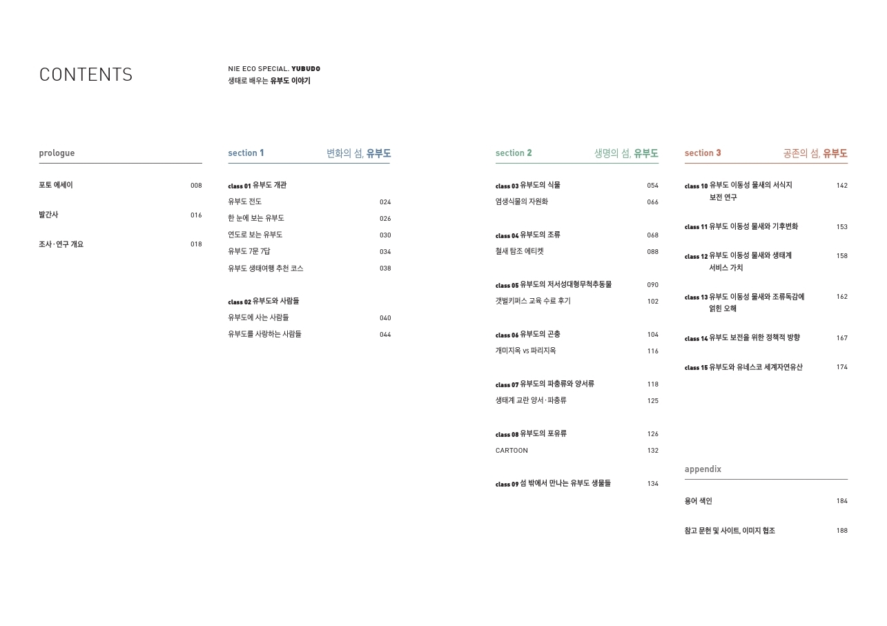 CONTENTS NIE ECO SPECIAL. YUBUDO 생태로 배우는 유부도 이야기 prologue section 1 변화의 섬, 유부도 section 2 생명의 섬, 유부도 section 3 공존의 섬, 유부도 포토 에세이 class 01 유부도 개관 class 03 유부도의 식물 class 10 유부도 이동성 물새의 서식지 보전 연구 유부도 전도 염생식물의 자원화 발간사 한 눈에 보는 유부도 연도로 보는 유부도 cclass 11 유부도 이동성 물새와 기후변화 조사 · 연구 개요 class 04 유부도의 조류 철새 탐조 에티켓 유부도 7문 답 class 12 유부도 이동성 물새와 생태계 서비스 가치 유부도 생태여행 추천 코스 class 05 유부도의 저서성대형무척추동물 class 02 유부도와 사람들 갯벌키퍼스 교육 수료 후기 class 11 유부도 이동성 물새와 조류독감에 얽힌 오해 유부도에 사는 사람들 유부도를 사랑하는 사람들 class 06 유부도의 곤충 개미지옥 vs 파리지옥 class 14 유부도 보전을 위한 정책적 방향 class 15 유부도와 유네스코 세계자연유산 class 07 유부도의 파충류와 양서류 생태계 교란 양서·파충류 class 08 유부도의 포유류 CARTOON appendix class 09 섬 밖에서 만나는 유부도 생물들 용어 색인 참고 문헌 및 사이트, 이미지 협조