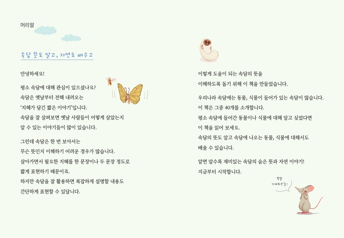 머리말 속담 뜻도 알고, 자연도 배우고 안녕하세요! 평소 속담에 대해 관심이 있으셨나요? 속담은 옛날부터 전해 내려오는 '지혜가 담긴 짧은 이야기'입니다. 속담을 잘 살펴보면 옛날 사람들이 어떻게 살았는지 이렇게 도움이 되는 속담의 뜻을 이해하도록 돕기 위해 이 책을 만들었습니다. 우리나라 속담에는 동물, 식물이 들어가 있는 속담이 많습니다. 이 책은 그중 40개를 소개합니다. 평소 속담에 들어간 동물이나 식물에 대해 알고 싶었다면 이 책을 읽어 보세요. 알 수 있는 이야기들이 많이 있습니다. 그런데 속담은 한 번 보아서는 무슨 뜻인지 이해하기 어려운 경우가 많습니다. 살아가면서 필요한 지혜를 한 문장이나 두 문장 정도로 짧게 표현하기 때문이죠. 하지만 속담을 잘 활용하면 복잡하게 설명할 내용도 간단하게 표현할 수 있답니다. 속담의 뜻도 알고 속담에 나오는 동물, 식물에 대해서도 배울 수 있습니다. 알면 알수록 재미있는 속담의 숨은 뜻과 자연 이야기! 지금부터 시작합니다. 정말 기대되는걸!