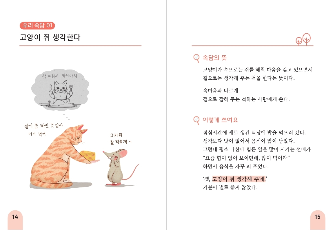 14 우리 속담 01 고양이 쥐 생각한다 속담의 뜻 살찌워서 먹어야지 살이 좀 빠진 것 같아 이거 먹어 고마워 고양이가 속으로는 쥐를 해칠 마음을 갖고 있으면서 잘 먹을게~ 겉으로는 생각해 주는 척을 한다는 뜻이다. 속마음과 다르게 겉으로 잘해 주는 척하는 사람에게 쓴다. 이렇게 쓰여요 점심시간에 새로 생긴 식당에 밥을 먹으러 갔다. 생각보다 맛이 없어서 음식이 많이 남았다. 그런데 평소 나한테 힘든 일을 많이 시키는 선배가 “요즘 힘이 없어 보이던데, 많이 먹어라” 하면서 음식을 자꾸 퍼 주었다. '쳇, 고양이 쥐 생각해 주네.' 기분이 별로 좋지 않았다. 15