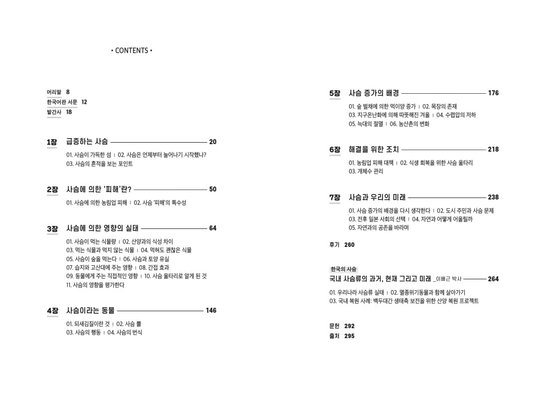 • CONTENTS - 5장 사슴 증가의 배경 176 머리말 8 한국어판 서문 12 발간사 18 01. 숲 벌채에 의한 먹이양 증가 | 02. 목장의 존재 03. 지구온난화에 의해 따뜻해진 겨울 | 04. 수렵압의 저하 05. 늑대의 절멸 1 06. 농산촌의 변화 1장 급증하는 사슴 218 01. 사슴이 가득한 섬 1 02. 사슴은 언제부터 늘어나기 시작했나? 03. 사슴의 흔적을 보는 포인트 6장 해결을 위한 조치 - 01. 농림업 피해 대책 | 02. 식생 회복을 위한 사슴 울타리 03. 개체수 관리 2장 사슴에 의한 '피해'란? 사슴과 우리의 미래 238 101. 사슴에 의한 농림업 피해 1 02. 사슴 '피해'의 특수성 01. 사슴 증가의 배경을 다시 생각한다 | 02. 도시 주민과 사슴 문제 03. 전후 일본 사회의 선택 1 04. 자연과 어떻게 어울릴까 05. 자연과의 공존을 바라며 3장 사슴에 의한 영향의 실태 - 후기 260 01. 사슴이 먹는 식물량 1 02. 산양과의 식성 차이 03. 먹는 식물과 먹지 않는 식물 | 04. 먹혀도 괜찮은 식물 05. 사슴이 숲을 먹는다 | 06. 사슴과 토양 유실 07. 습지와 고산대에 주는 영향 | 08. 간접 효과 09. 동물에게 주는 직접적인 영향 | 10. 사슴 울타리로 알게 된 것 11. 사슴의 영향을 평가한다. 한국의 사슴 국내 사슴류의 과거, 현재 그리고 미래 이 박사 —— 264 01. 우리나라 사슴류 실태 | 02. 멸종위기동물과 함께 살아가기 03. 국내 복원 사례: 백두대간 생태축 보전을 위한 산양 복원 프로젝트 146 4장 사슴이라는 동물 01. 되새김질이란 것 | 02. 사슴 뿔 03. 사슴의 행동 1 04. 사슴의 번식 문헌 292 출처 295