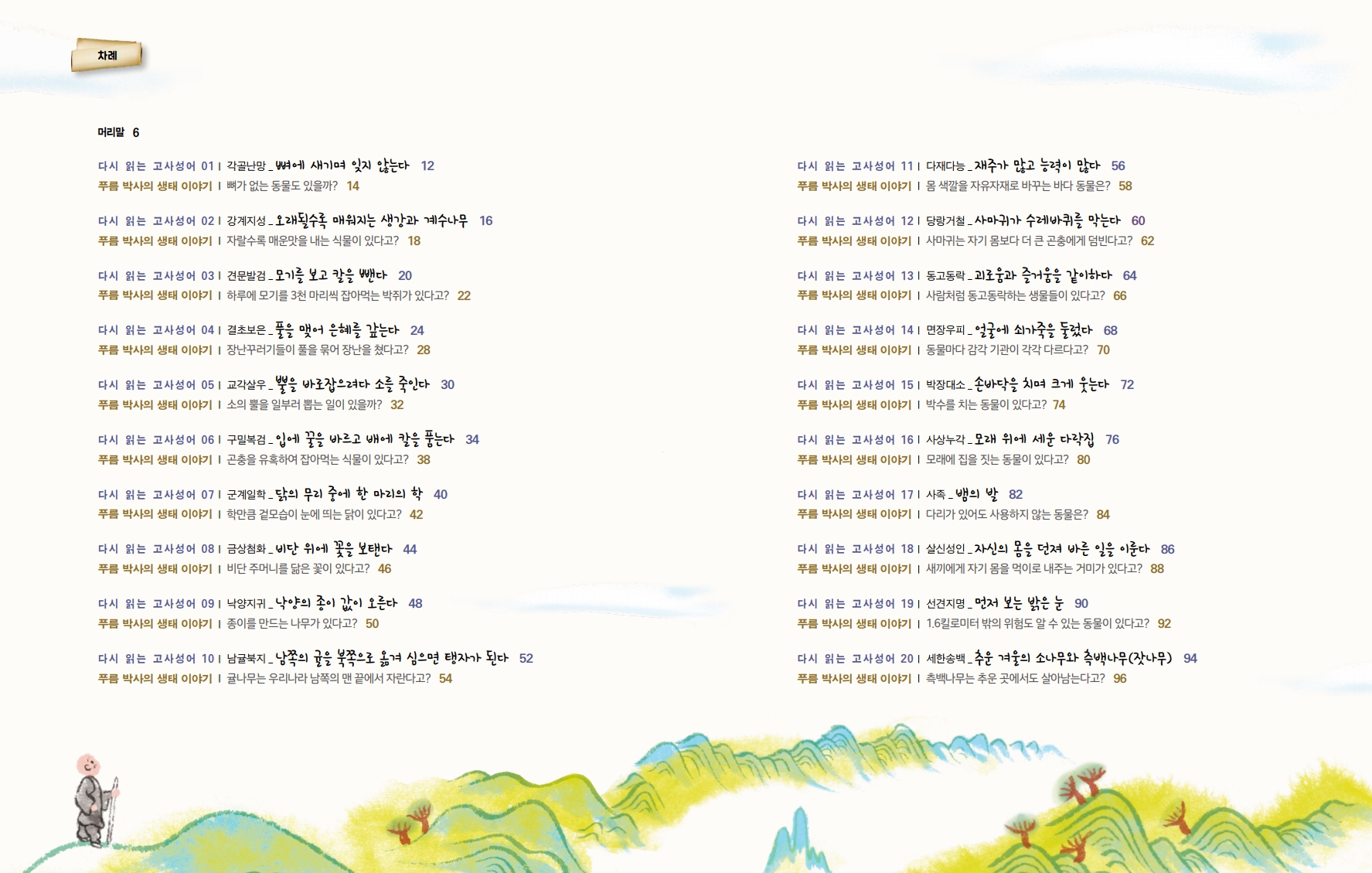 차례 머리말 6 다시 읽는 고사성어 011 각골난망_뼈에 새기며 잊지 않는다 12 푸름 박사의 생태 이야기 뼈가 없는 동물도 있을까? 14 다시 읽는 고사성어 021 강계지성- 오래될수록 매워지는 생강과 계수나무 16 푸름 박사의 생태 이야기 자랄수록 매운맛을 내는 식물이 있다고? 18 다시 읽는 고사성어 03| 견문발검_ 모기를 보고 칼을 뺀다 20 푸름 박사의 생태 이야기 | 하루에 모기를 3천 마리씩 잡아먹는 박쥐가 있다고? 22 다시 읽는 고사성어 041 결초보은_풀을 맺어 은혜를 갚는다 24 푸름 박사의 생태 이야기 | 장난꾸러기들이 풀을 묶어 장난을 쳤다고? 28 다시 읽는 고사성어 051 교각살우_뿔을 바로잡으려다 소를 죽인다 30 푸름 박사의 생태 이야기 | 소의 뿔을 일부러 뽑는 일이 있을까? 32 다시 읽는 고사성어 06| 구밀복검_ 입에 꿀을 바르고 배에 칼을 품는다 34 푸름 박사의 생태 이야기 | 곤충을 유혹하여 잡아먹는 식물이 있다고? 38 다시 읽는 고사성어 071 군계일학 _ 닭의 무리 중에 한 마리의 학 40 푸름 박사의 생태 이야기 |학만큼 겉모습이 눈에 띄는 닭이 있다고? 42 다시 읽는 고사성어 08| 금상첨화_ 비단 위에 꽃을 보탠다 44 푸름 박사의 생태 이야기 | 비단 주머니를 닮은 꽃이 있다고? 46 다시 읽는 고사성어 09| 낙양지귀_ 낙양의 종이 값이 오른다 48 푸름 박사의 생태 이야기 | 종이를 만드는 나무가 있다고? 50 다시 읽는 고사성어 101 남귤북지_ 남쪽의 귤을 북쪽으로 옮겨 심으면 탱자가 된다 52 푸름 박사의 생태 이야기 귤나무는 우리나라 남쪽의 맨 끝에서 자란다고? 54 다시 읽는 고사성어 111 다재다능_재주가 많고 능력이 많다 56 푸름 박사의 생태 이야기 |몸 색깔을 자유자재로 바꾸는 바다 동물은? 58 다시 읽는 고사성어 121 당랑거철_ 사마귀가 수레바퀴를 막는다 60 푸름 박사의 생태 이야기 | 사마귀는 자기 몸보다 더 큰 곤충에게 덤빈다고? 62 다시 읽는 고사성어 131 동고동락_괴로움과 즐거움을 같이하다 64 푸름 박사의 생태 이야기 | 사람처럼 동고동락하는 생물들이 있다고? 66 다시 읽는 고사성어 14| 면장우피_ 얼굴에 쇠가죽을 둘렀다 68 푸름 박사의 생태 이야기 | 동물마다 감각 기관이 각각 다르다고? 70 다시 읽는 고사성어 151 박장대소_손바닥을 치며 크게 웃는다 72 푸름 박사의 생태 이야기 박수를 치는 동물이 있다고? 74 다시 읽는 고사성어 161 사상누각_모래 위에 세운 다락집 76 푸름 박사의 생태 이야기 | 모래에 집을 짓는 동물이 있다고? 80 다시 읽는 고사성어 171 사족- 뱀의 발 82 푸름 박사의 생태 이야기 | 다리가 있어도 사용하지 않는 동물은? 84 다시 읽는 고사성어 181 살신성인_자신의 몸을 던져 바른 일을 이룬다 86 푸름 박사의 생태 이야기 새끼에게 자기 몸을 먹이로 내주는 거미가 있다고? 88 다시 읽는 고사성어 191 선견지명_ 먼저 보는 밝은 눈 90 푸름 박사의 생태 이야기 1.6킬로미터 밖의 위험도 알 수 있는 동물이 있다고? 92 다시 읽는 고사성어 201 세한송백_추운 겨울의 소나무와 측백나무 (잣나무) 94 푸름 박사의 생태 이야기 | 측백나무는 추운 곳에서도 살아남는다고? 96