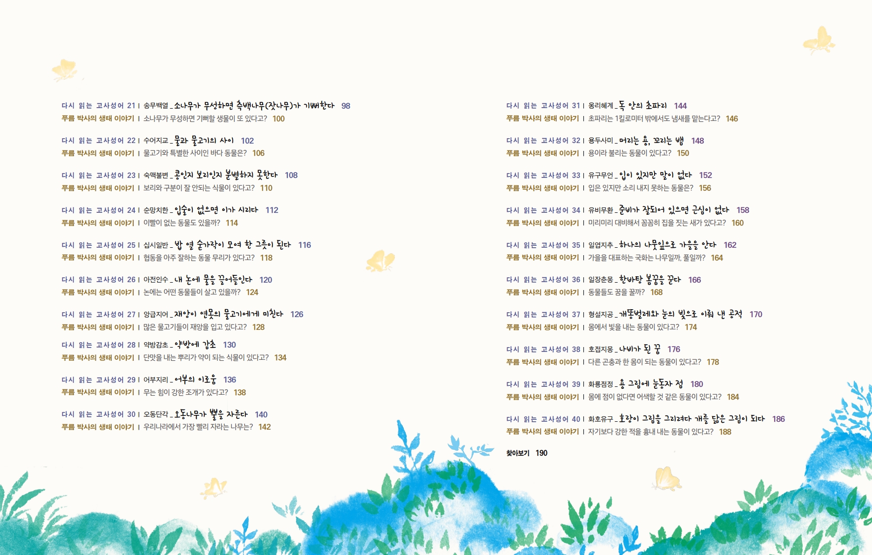 다시 읽는 고사성어 211 송무백열 - 소나무가 무성하면 측백나무(잣나무)가 기뻐한다 98 푸름 박사의 생태 이야기 | 소나무가 무성하면 기뻐할 생물이 또 있다고? 100 다시 읽는 고사성어 221 수어지교_물과 물고기의 사이 102 푸름 박사의 생태 이야기 | 물고기와 특별한 사이인 바다 동물은? 106 다시 읽는 고사성어 231 숙맥불변_콩인지 보리인지 분별하지 못한다 108 푸름 박사의 생태 이야기 | 보리와 구분이 잘 안되는 식물이 있다고? 110 다시 읽는 고사성어 241 순망치한 입술이 없으면 이가 시리다 112 푸름 박사의 생태 이야기 이빨이 없는 동물도 있을까? 114 다시 읽는 고사성어 251 십시일반 - 밥 열 숟가락이 모여 한 그릇이 된다 116 푸름 박사의 생태 이야기 | 협동을 아주 잘하는 동물 무리가 있다고? 118 다시 읽는 고사성어 261 아전인수_내 논에 물을 끌어들인다 120 푸름 박사의 생태 이야기 논에는 어떤 동물들이 살고 있을까? 124 다시 읽는 고사성어 271 앙급지어_재앙이 연못의 물고기에게 미친다 126 푸름 박사의 생태 이야기 | 많은 물고기들이 재앙을 입고 있다고? 128 다시 읽는 고사성어 281 약방감초 약방에 감초 130 푸름 박사의 생태 이야기 | 단맛을 내는 뿌리가 약이 되는 식물이 있다고? 134 다시 읽는 고사성어 291 어부지리 어부의 이로움 136 푸름 박사의 생태 이야기 | 무는 힘이 강한 조개가 있다고? 138 다시 읽는 고사성어 301 오동단각- 오동나무가 뿔을 자른다 140 푸름 박사의 생태 이야기 | 우리나라에서 가장 빨리 자라는 나무는? 142 다시 읽는 고사성어 311 옹리혜계_독 안의 초파리 144 푸름 박사의 생태 이야기 | 초파리는 1킬로미터 밖에서도 냄새를 맡는다고? 146 다시 읽는 고사성어 321 용두사미_ 머리는 용, 꼬리는 뱀 148 푸름 박사의 생태 이야기 | 용이라 불리는 동물이 있다고? 150 다시 읽는 고사성어 33| 유구무언_입이 있지만 말이 없다 152 푸름 박사의 생태 이야기 | 입은 있지만 소리 내지 못하는 동물은? 156 다시 읽는 고사성어 341 유비무환_준비가 잘되어 있으면 근심이 없다 158 푸름 박사의 생태 이야기 | 미리미리 대비해서 꼼꼼히 집을 짓는 새가 있다고? 160 다시 읽는 고사성어 35| 일엽지추_하나의 나뭇잎으로 가을을 안다 162 푸름 박사의 생태 이야기 | 가을을 대표하는 국화는 나무일까, 풀일까? 164 다시 읽는 고사성어 361 일장춘몽_ 한바탕 봄꿈을 꾼다 166 푸름 박사의 생태 이야기 | 동물들도 꿈을 꿀까? 168 다시 읽는 고사성어 371 형설지공_ 개똥벌레와 눈의 빛으로 이뤄 낸 공적 170 푸름 박사의 생태 이야기 | 몸에서 빛을 내는 동물이 있다고? 174 다시 읽는 고사성어 38| 호접지몽_나비가 된 꿈 176 푸름 박사의 생태 이야기 | 다른 곤충과 한 몸이 되는 동물이 있다고? 178 다시 읽는 고사성어 391 화룡점정_용 그림에 눈동자 점 180 푸름 박사의 생태 이야기 | 몸에 점이 없다면 어색할 것 같은 동물이 있다고? 184 다시 읽는 고사성어 401 화호유구_호랑이 그림을 그리려다 개를 닮은 그림이 되다 186 푸름 박사의 생태 이야기 | 자기보다 강한 적을 흉내 내는 동물이 있다고? 188 찾아보기 190