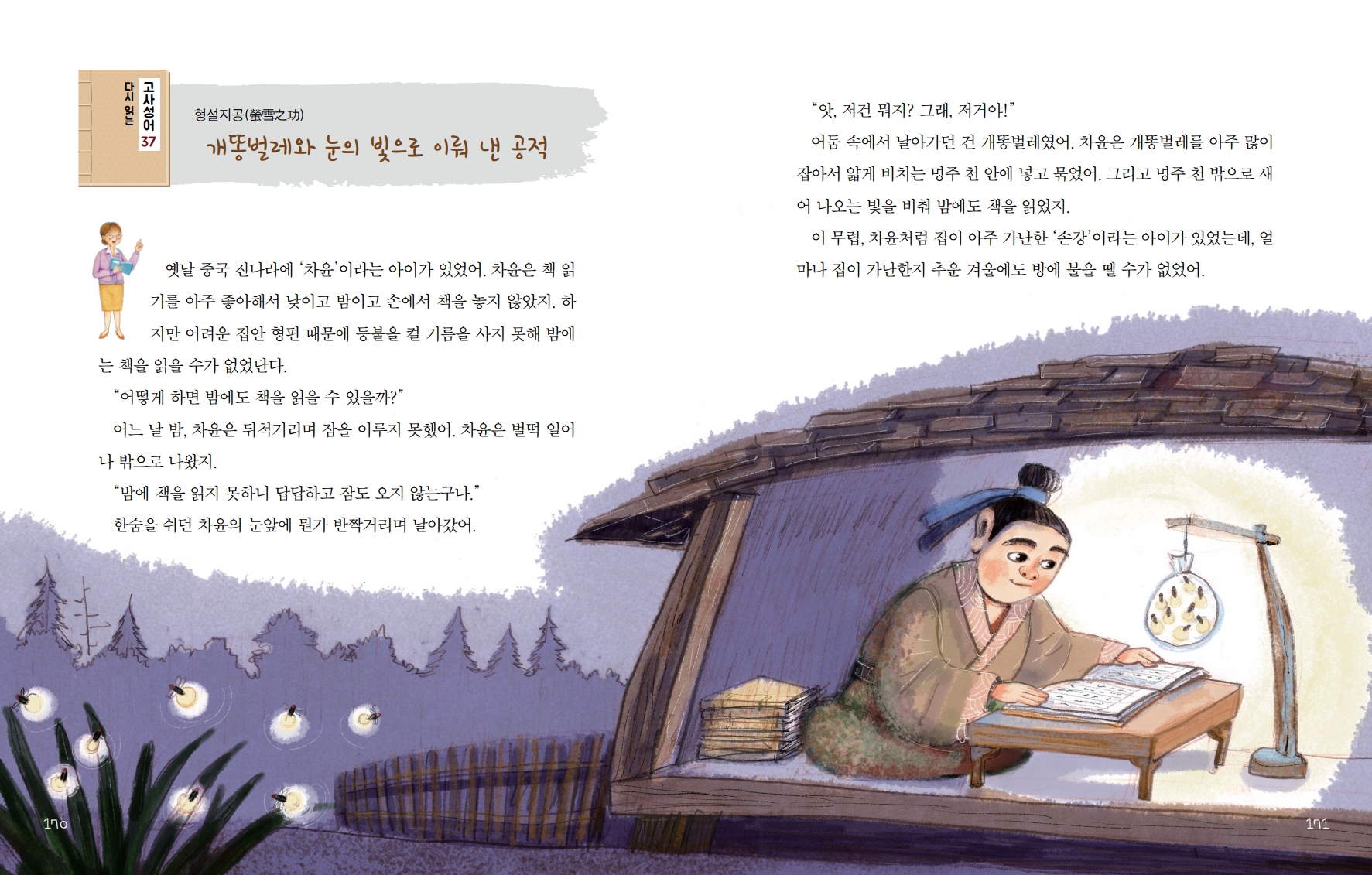 다시 읽는 고사성어 37 형설지공螢雪之功 개똥벌레와 눈의 빛으로 이뤄 낸 공적 옛날 중국 진나라에 '차윤'이라는 아이가 있었어. 차윤은 책 읽기를 아주 좋아해서 낮이고 밤이고 손에서 책을 놓지 않았지.  하지만 어려운 집안 형편 때문에 등불을 켤 기름을 사지 못해 밤에는 책을 읽을 수가 없었단다. 어떻게 하면 밤에도 책을 읽을 수 있을까? 어느 날 밤, 차윤은 뒤척거리며 잠을 이루지 못했어. 차윤은 벌떡 일어나 밖으로 나왔지. 밤에 책을 읽지 못하니 답답하고 잠도 오지 않는구나. 한숨을 쉬던 차윤의 눈앞에 뭔가 반짝거리며 날아갔어. 앗, 저건 뭐지? 그래, 저거야! 어둠 속에서 날아가던 건 개똥벌레였어. 차윤은 개똥벌레를 아주 많이 잡아서 얇게 비치는 명주 천 안에 넣고 묶었어.  그리고 명주 천 밖으로 새 어 나오는 빛을 비춰 밤에도 책을 읽었지. 이 무렵, 차윤처럼 집이 아주 가난한 '손강'이라는 아이가 있었는데, 얼 마나 집이 가난한지 추운 겨울에도 방에 불을 땔 수가 없었어.