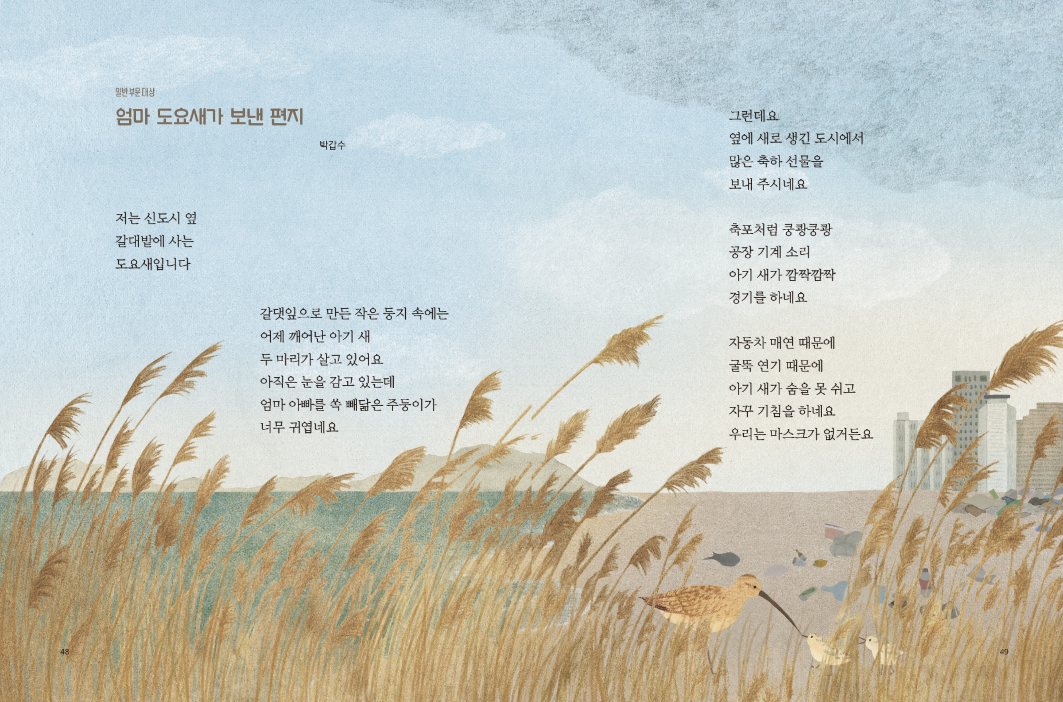 일반 부문 대상 엄마 도요새가 보낸 편지 박갑수 저는 신도시 옆 갈대밭에 사는 도요새입니다 갈댓잎으로 만든 작은 둥지 속에는 어제 깨어난 아기 새 두 마리가 살고 있어요 아직은 눈을 감고 있는데 엄마 아빠를 쏙 빼닮은 주둥이가 너무 귀엽네요 그런데요 옆에 새로 생긴 도시에서 많은 축하 선물을 보내 주시네요 축포처럼 쿵쾅쿵쾅 공장 기계 소리 아기 새가 깜짝깜짝 경기를 하네요 자동차 매연 때문에 굴뚝 연기 때문에 아기 새가 숨을 못 쉬고 자꾸 기침을 하네요 우리는 마스크가 없거든요