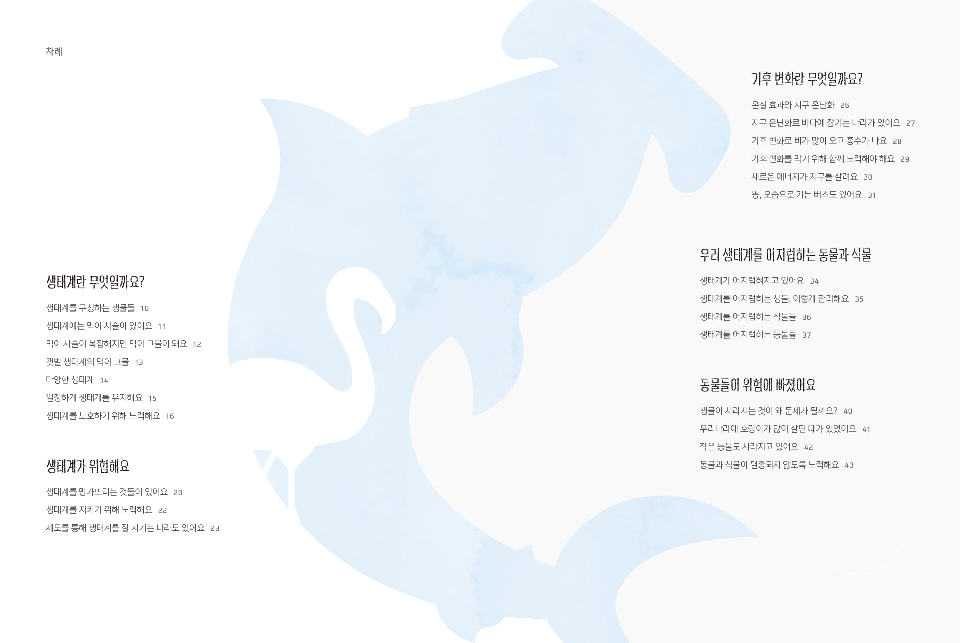 차례 생태계란 무엇일까요? 생태계를 구성하는 생물들 10 생태계에는 먹이 사슬이 있어요 11 먹이사슬이 복잡해지면 먹이 그물이 돼요 12 갯벌 생태계의 먹이 그물 13 다양한 생태계 14 일정하게 생태계를 유지해요 15 생태계를 보호하기 위해 노력해요 16 생태계가 위험해요 생태계를 망가뜨리는 것들이 있어요 20 생태계를 지키기 위해 노력해요 22 제도를 통해 생태계를 잘 지키는 나라도 있어요 23 기후변화란 무엇일까요? 온실 효과와 지구 온난화 26 지구 온난화로 바다에 잠기는 나라가 있어요 27 기후 변화로 비가 많이 오고 홍수가 나요 28 기후변화를 막기 위해 함께 노력해야 해요 29 새로운 에너지가 지구를 살려요 30 똥, 오줌으로 가는 버스도 있어요 31 우리 생태계를 어지럽히는 동물과 식물 생태계가 어지럽혀지고 있어요 34 생태계를 어지럽히는 생물, 이렇게 관리해요 35 생태계를 어지럽히는 식물들 36 생태계를 어지럽히는 동물들 37 동물들이 위험에 빠졌어요 생물이 사라지는 것이 왜 문제가 될까요? 40 우리나라에 호랑이가 많이 살던 때가 있었어요 41 작은 동물도 사라지고 있어요 42 동물과 식물이 멸종되지 않도록 노력해요 43
