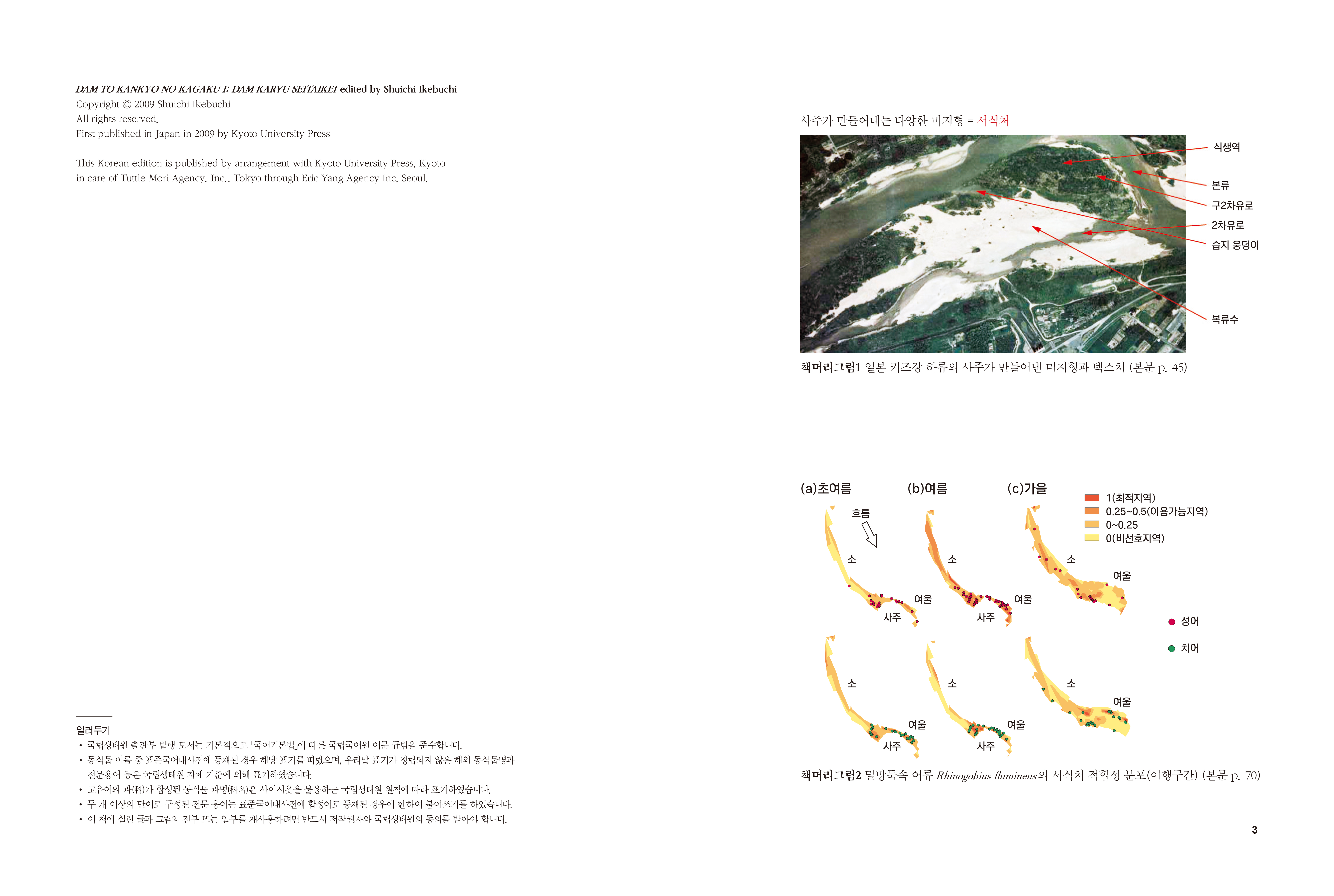 DAM TO KANKYO NO KAGAKU I: DAM KARYU SEITAIKEI edited by Shuichi Ikebuchi Copyright © 2009 Shuichi Ikebuchi All rights reserved. First published in Japan in 2009 by Kyoto University Press 사주가 만들어내는 다양한 미지형 = 서식처 식생역 This Korean edition is published by arrangement with Kyoto University Press, Kyoto in care of Tuttle-Mori Agency, Inc., Tokyo through Eric Yang Agency Inc, Seoul. 본류 구2차유로 2차유로 습지 웅덩이 복류수 책머리그림1 일본 키즈강 하류의 사주가 만들어낸 미지형과 텍스처 (본문 p. 45) (a)초여름 (b)여름 (c)가을 1(최적지역) | 0.25~0.5(이용가능지역) 10~0.25 □ (비선호지역) Poe 여울 사주 사주 일러두기 • 국립생태원 출판부 발행 도서는 기본적으로 국어기본법」에 따른 국립국어원 어문 규범을 준수합니다. • 동식물 이름 중 표준국어대사전에 등재된 경우 해당 표기를 따랐으며, 우리말 표기가 정립되지 않은 해외 동식물명과 전문용어 등은 국립생태원 자체 기준에 의해 표기하였습니다. • 고유어와 과(科)가 합성된 동식물 과명(科名)은 사이시옷을 불용하는 국립생태원 원칙에 따라 표기하였습니다. • 두 개 이상의 단어로 구성된 전문 용어는 표준국어대사전에 합성어로 등재된 경우에 한하여 붙여쓰기를 하였습니다. • 이 책에 실린 글과 그림의 전부 또는 일부를 재사용하려면 반드시 저작권자와 국립생태원의 동의를 받아야 합니다. 책머리그림2 밀망둑속 어류 Rhinggobius fumineus의 서식처 적합성 분포(이행구간) (본문 p. 70)