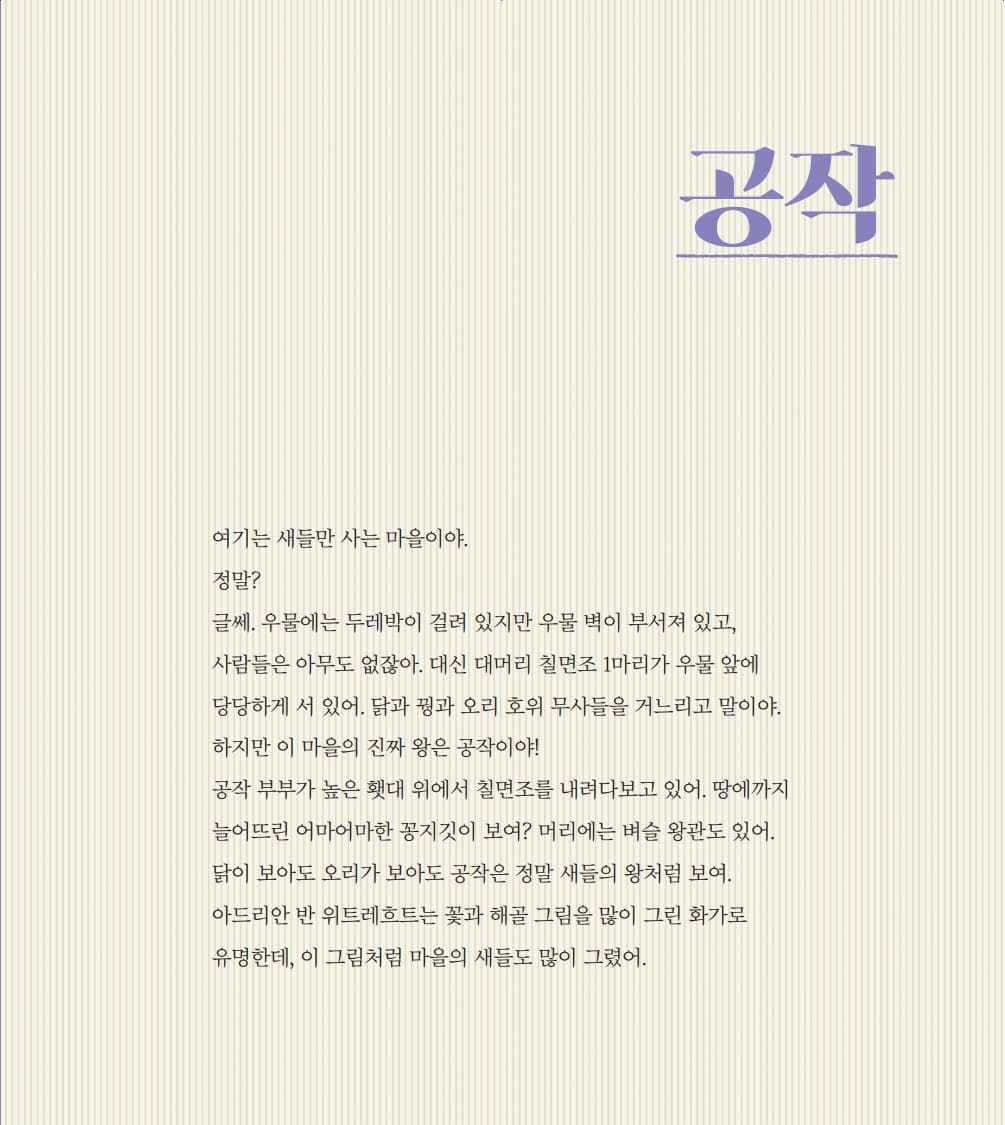 공작 여기는 새들만 사는 마을이야. 정말? 글쎄. 우물에는 두레박이 걸려 있지만 우물 벽이 부서져 있고, 사람들은 아무도 없잖아.  대신 대머리 칠면조 1마리가 우물 앞에 당당하게 서 있어. 닭과 꿩과 오리 호위 무사들을 거느리고 말이야. 하지만 이 마을의 진짜 왕은 공작이야! 공작 부부가 높은 횃대 위에서 칠면조를 내려다보고 있어. 땅에까지 늘어뜨린 어마어마한 꽁지깃이 보여?  머리에는 벼슬 왕관도 있어. 닭이 보아도 오리가 보아도 공작은 정말 새들의 왕처럼 보여.  아드리안 반 위트레흐트는 꽃과 해골 그림을 많이 그린 화가로 유명한데, 이 그림처럼 마을의 새들도 많이 그렸어.