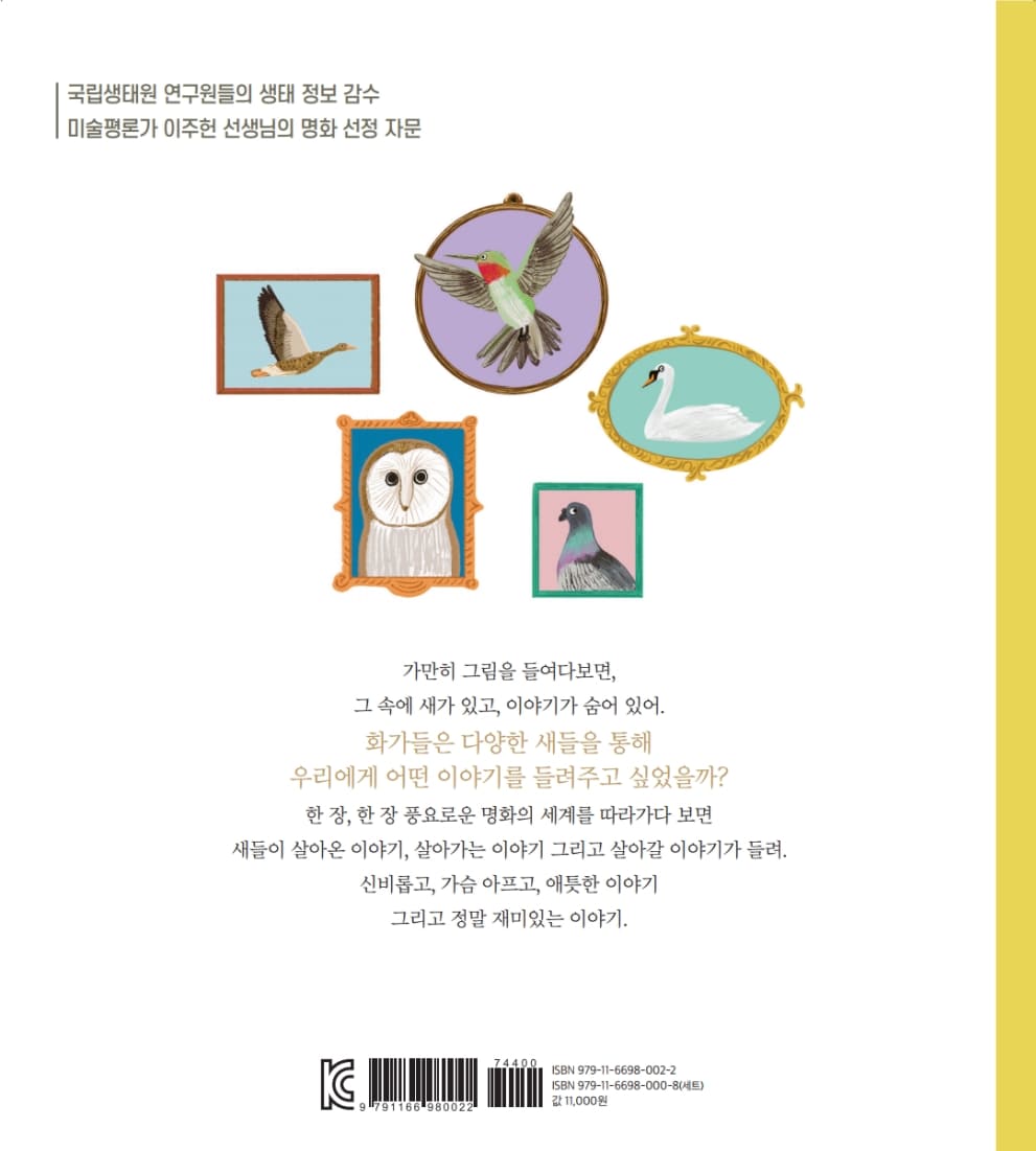 국립생태원 연구원들의 생태 정보 감수 미술평론가 이주헌 선생님의 명화 선정 자문 가만히 그림을 들여다보면, 그 속에 새가 있고, 이야기가 숨어 있어. | 화가들은 다양한 새들을 통해 우리에게 어떤 이야기를 들려주고 싶었을까? 한 장, 한 장 풍요로운 명화의 세계를 따라가다 보면 새들이 살아온 이야기, 살아가는 이야기 그리고 살아갈 이야기가 들려. 신비롭고, 가슴 아프고, 애틋한 이야기 그리고 정말 재미있는 이야기. IC IT ISBN 979-11-6698-002-2 ISBN 979-11-6698-000-8(세트) 11,000원 ISBN 979-1-6698-002-2 179116619800221