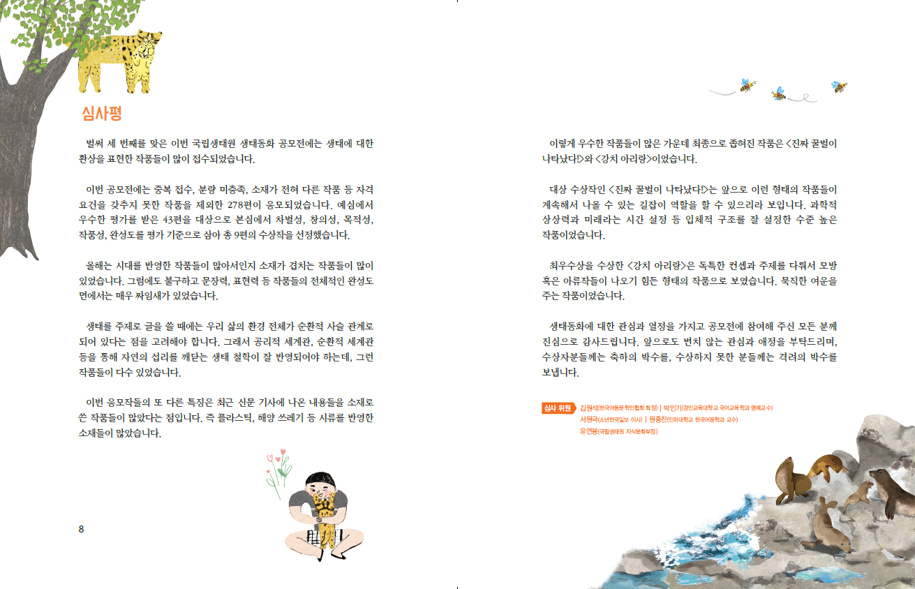 심사평 벌써 세 번째를 맞은 이번 국립생태원 생태동화 공모전에는 생태에 대한 환상을 표현한 작품들이 많이 접수되었습니다. 이번 공모전에는 중복 접수, 분량 미충족, 소재가 전혀 다른 작품 등 자격 요건을 갖추지 못한 작품을 제외한 278편이 응모되었습니다. 예심에서 우수한 평가를 받은 43편을 대상으로 본심에서 차별성, 창의성, 목적성, 작품성, 완성도를 평가 기준으로 삼아 총 9편의 수상작을 선정했습니다. 올해는 시대를 반영한 작품들이 많아서인지 소재가 겹치는 작품들이 많이 있었습니다. 그럼에도 불구하고 문장력, 표현력 등 작품들의 전체적인 완성도 면에서는 매우 짜임새가 있었습니다. 생태를 주제로 글을 쓸 때에는 우리 삶의 환경 전체가 순환적 사슬 관계로 되어 있다는 점을 고려해야 합니다. 그래서 공리적 세계관, 순환적 세계관 등을 통해 자연의 섭리를 깨닫는 생태 철학이 잘 반영되어야 하는데, 그런 작품들이 다수 있었습니다. 이번 응모작들의 또 다른 특징은 최근 신문 기사에 나온 내용들을 소재로 쓴 작품들이 많았다는 점입니다. 즉 플라스틱, 해양 쓰레기 등 시류를 반영한 소재들이 많았습니다. 이렇게 우수한 작품들이 많은 가운데 최종으로 좁혀진 작품은 <진짜 꿀벌이 나타났다!>와 <강치 아리랑>이었습니다. 대상 수상작인 <진짜 꿀벌이 나타났다!>는 앞으로 이런 형태의 작품들이 계속해서 나올 수 있는 길잡이 역할을 할 수 있으리라 보입니다. 과학적 상상력과 미래라는 시간 설정 등 입체적 구조를 잘 설정한 수준 높은 작품이었습니다. 최우수상을 수상한 <강치 아리랑>은 독특한 컨셉과 주제를 다뤄서 모방 혹은 아류작들이 나오기 힘든 형태의 작품으로 보였습니다. 묵직한 여운을 주는 작품이었습니다. 생태동화에 대한 관심과 열정을 가지고 공모전에 참여해 주신 모든 분께 진심으로 감사드립니다. 앞으로도 변치 않는 관심과 애정을 부탁드리며, 수상자분들께는 축하의 박수를, 수상하지 못한 분들께는 격려의 박수를 보냅니다. 심사위원 김원석(한국아동문학인협회 회장) | 박인기(경인교육대학교 국어교육학과 명예교수) 서원극(소년한국일보 이사) 원종찬(인하대학교 한국어문학과 교수) 유연봉(국립생태원 자식문화부장)