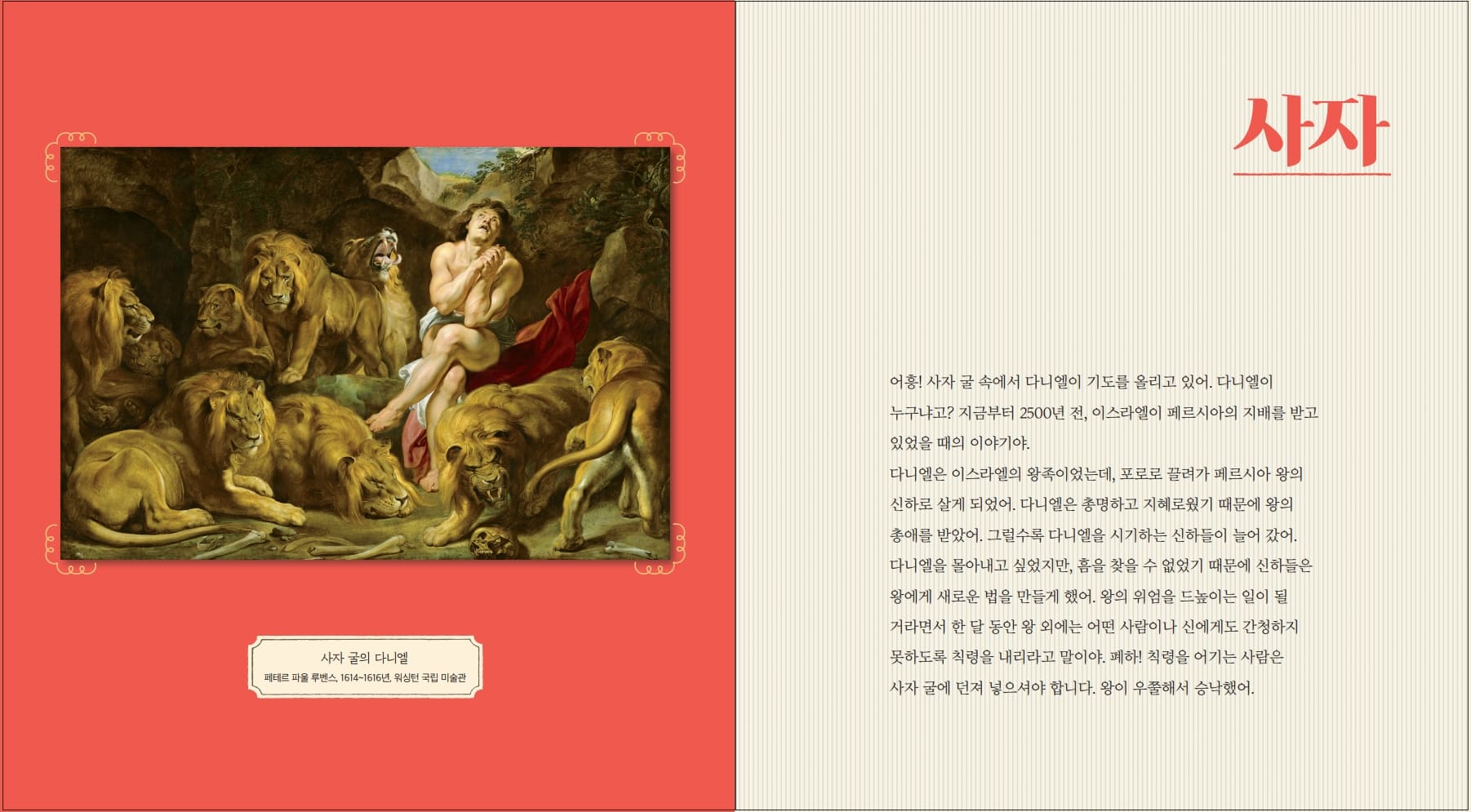 사자 사자 굴의 다니엘 페테르 파울 루벤스, 1614~1616년 워싱턴 국립 미술관 어흥! 사자 굴 속에서 다니엘이 기도를 올리고 있어. 다니엘이 누구냐고? 지금부터 2500년 전, 이스라엘이 페르시아의 지배를 받고 있었을 때의 이야기야. 다니엘은 이스라엘의 왕족이었는데, 포로로 끌려가 페르시아 왕의 신하로 살게 되었어. 다니엘은 총명하고 지혜로웠기 때문에 왕의 총애를 받았어. 그럴수록 다니엘을 시기하는 신하들이 늘어 갔어. 다니엘을 몰아내고 싶었지만, 흠을 찾을 수 없었기 때문에 신하들은 왕에게 새로운 법을 만들게 했어. 왕의 위엄을 드높이는 일이 될 거라면서 한 달 동안 왕 외에는 어떤 사람이나 신에게도 간청하지 못하도록 칙령을 내리라고 말이야. 폐하! 칙령을 어기는 사람은 사자굴에 던져 넣으셔야 합니다. 왕이 우쭐해서 승낙했어.