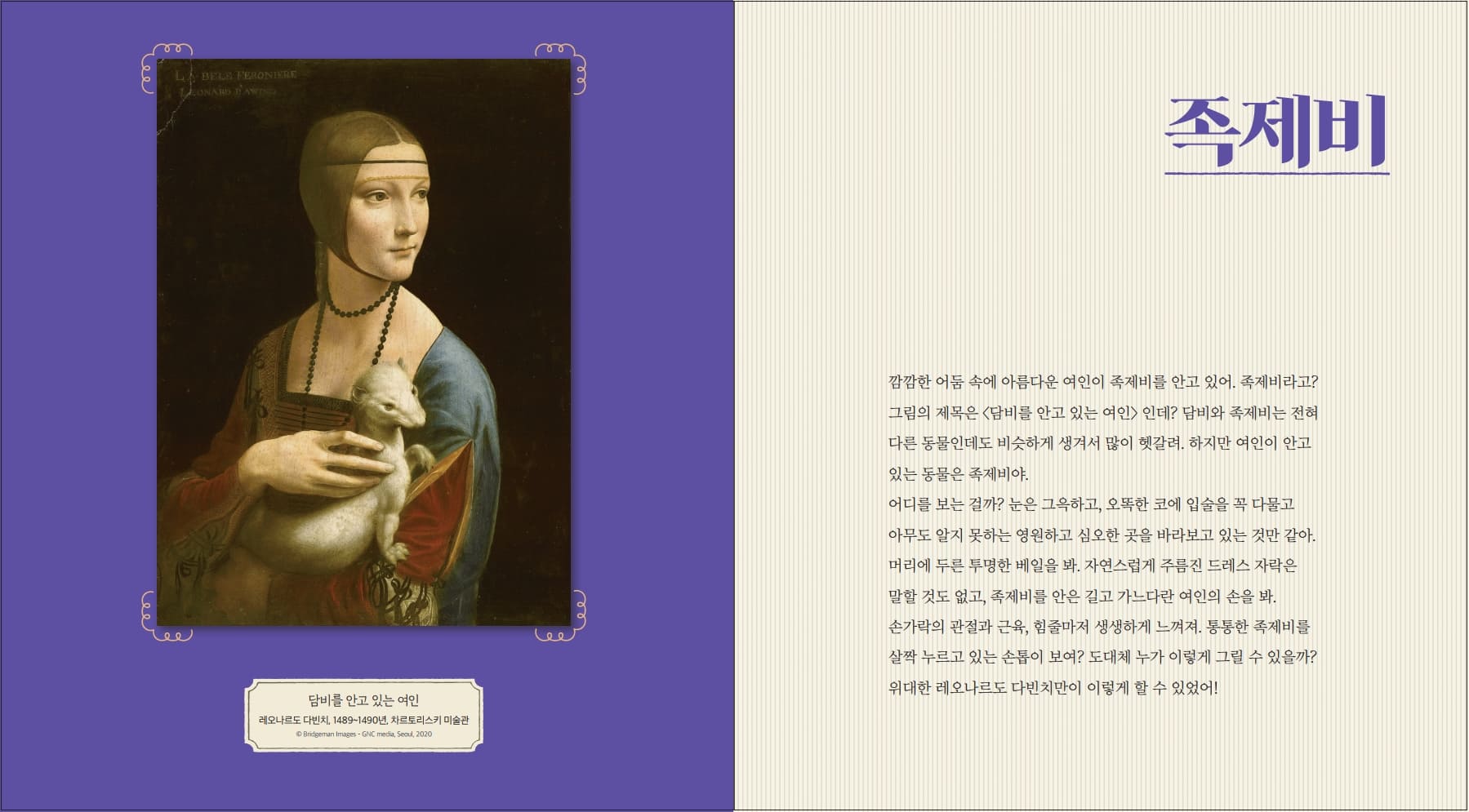 00 LABELS FERONIERE ONARD AND 족제비 깜깜한 어둠 속에 아름다운 여인이 족제비를 안고 있어. 족제비라고? 그림의 제목은 <담비를 안고 있는 여인> 인데? 담비와 족제비는 전혀 다른 동물인데도 비슷하게 생겨서 많이 헷갈려 하지만 여인이 안고 있는 동물은 족제비야. 어디를 보는 걸까? 눈은 그윽하고, 오똑한 코에 입술을 꼭 다물고 아무도 알지 못하는 영원하고 심오한 곳을 바라보고 있는 것만 같아. 머리에 두른 투명한 베일을 봐. 자연스럽게 주름진 드레스 자락은 말할 것도 없고, 족제비를 안은 길고 가느다란 여인의 손을 봐. 손가락의 관절과 근육, 힘줄마저 생생하게 느껴져. 통통한 족제비를 살짝 누르고 있는 손톱이 보여? 도대체 누가 이렇게 그릴 수 있을까? 담비를 안고 있는 여인 레오나르도 다빈치, 1489-1490년, 차르토리스키 미술관 ID Bridgesan Images GNC media, Seoul, 2020 위대한 레오나르도 다빈치만이 이렇게 할 수 있었어!