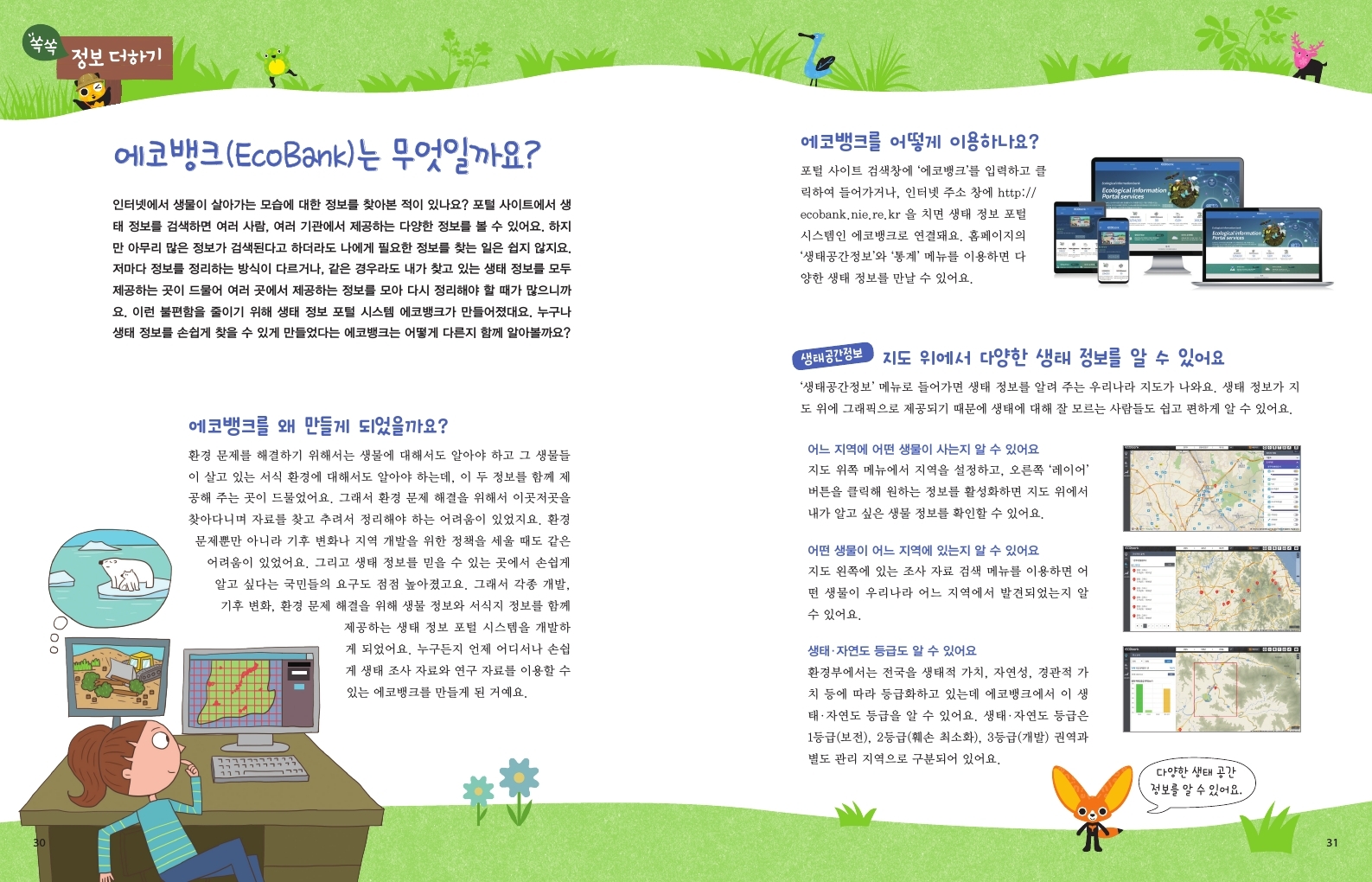 쏙쏙 정보더하기 에코뱅크 (EcoBank)는 무엇일까요? 인터넷에서 생물이 살아가는 모습에 대한 정보를 찾아본 적이 있나요? 포털 사이트에서 생 태 정보를 검색하면 여러 사람, 여러 기관에서 제공하는 다양한 정보를 볼 수 있어요. 하지 만 아무리 많은 정보가 검색된다고 하더라도 나에게 필요한 정보를 찾는 일은 쉽지 않지요. 저마다 정보를 정리하는 방식이 다르거나, 같은 경우라도 내가 찾고 있는 생태 정보를 모두 •제공하는 곳이 드물어 여러 곳에서 제공하는 정보를 모아 다시 정리해야 할 때가 많으니까 요. 이런 불편함을 줄이기 위해 생태 정보 포털 시스템 에코뱅크가 만들어졌대요. 누구나 생태 정보를 손쉽게 찾을 수 있게 만들었다는 에코뱅크는 어떻게 다른지 함께 알아볼까요? 에코뱅크를 왜 만들게 되었을까요? 환경 문제를 해결하기 위해서는 생물에 대해서도 알아야 하고 그 생물들 이 살고 있는 서식 환경에 대해서도 알아야 하는데, 이 두 정보를 함께 제 공해 주는 곳이 드물었어요. 그래서 환경 문제 해결을 위해서 이곳저곳을 찾아다니며 자료를 찾고 추려서 정리해야 하는 어려움이 있었지요. 환경 문제뿐만 아니라 기후 변화나 지역 개발을 위한 정책을 세울 때도 같은 어려움이 있었어요. 그리고 생태 정보를 믿을 수 있는 곳에서 손쉽게 알고 싶다는 국민들의 요구도 점점 높아졌고요. 그래서 각종 개발, 기후 변화, 환경 문제 해결을 위해 생물 정보와 서식지 정보를 함께 제공하는 생태 정보 포털 시스템을 개발하 게 되었어요. 누구든지 언제 어디서나 손쉽 게 생태 조사 자료와 연구 자료를 이용할 수 있는 에코뱅크를 만들게 된 거예요. 에코뱅크를 어떻게 이용하나요? 포털 사이트 검색창에 '에코뱅크'를 입력하고 클 릭하여 들어가거나, 인터넷 주소창에 http:// ecobank.nie.re.kr 을 치면 생태 정보 포털 시스템인 에코뱅크로 연결돼요. 홈페이지의 '생태공간정보'와 '통계' 메뉴를 이용하면 다 양한 생태 정보를 만날 수 있어요. 생태공간정보 Ecological information, Portal services 지도 위에서 다양한 생태 정보를 알 수 있어요 '생태공간정보' 메뉴로 들어가면 생태 정보를 알려 주는 우리나라 지도가 나와요. 생태 정보가 지 도 위에 그래픽으로 제공되기 때문에 생태에 대해 잘 모르는 사람들도 쉽고 편하게 알 수 있어요. 어느 지역에 어떤 생물이 사는지 알 수 있어요 지도 위쪽 메뉴에서 지역을 설정하고, 오른쪽 '레이어' 버튼을 클릭해 원하는 정보를 활성화하면 지도 위에서 내가 알고 싶은 생물 정보를 확인할 수 있어요. 어떤 생물이 어느 지역에 있는지 알 수 있어요 지도 왼쪽에 있는 조사 자료 검색 메뉴를 이용하면 어 떤 생물이 우리나라 어느 지역에서 발견되었는지 알 수 있어요. 생태·자연도 등급도 알 수 있어요 환경부에서는 전국을 생태적 가치, 자연성, 경관적 가 치 등에 따라 등급화하고 있는데 에코뱅크에서 이 생 태·자연도 등급을 알 수 있어요. 생태·자연도 등급은 1등급(보전), 2등급(훼손 최소화), 3등급(개발) 권역과 별도 관리 지역으로 구분되어 있어요. 다양한 생태 공간 정보를 알 수 있어요. 31