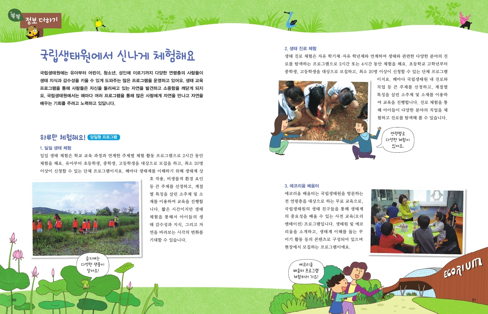 쏙쏙 정보더하기 국립생태원에서 신나게 체험해요 국립생태원에는 유아부터 어린이, 청소년, 성인에 이르기까지 다양한 연령층의 사람들이 생태 지식과 감수성을 키울 수 있게 도와주는 많은 프로그램을 운영하고 있어요. 생태 교육 프로그램을 통해 사람들은 자신을 둘러싸고 있는 자연을 발견하고 소중함을 깨닫게 되지 요. 국립생태원에서는 해마다 여러 프로그램을 통해 많은 사람에게 자연을 만나고 자연을 배우는 기회를 주려고 노력하고 있답니다. 2. 생태 진로 체험 생태 진로 체험은 자유학기제 · 자유학년제와 연계하여 생태와 관련한 다양한 분야의 진 로를 탐색하는 프로그램으로 2시간 또는 4시간 동안 체험을 해요. 초등학교 고학년부터 중학생, 고등학생을 대상으로 모집하고, 최소 20명 이상이 신청할 수 있는 단체 프로그램 이지요. 해마다 국립생태원 내 진로와 직업 등 큰 주제를 선정하고, 계절별 특징을 살린 소주제 및 소재를 이용하 여 교육을 진행합니다. 진로 체험을 통 해 아이들이 다양한 분야의 직업을 체 험하고 진로를 탐색해 볼 수 있습니다. 하루만 체험해요! 당일형 프로그램 1. 일일 생태 체험 일일 생태 체험은 학교 교육 과정과 연계한 주제별 체험 활동 프로그램으로 2시간 동안 체험을 해요. 유아부터 초등학생, 중학생, 고등학생을 대상으로 모집을 하고, 최소 20명 이상이 신청할 수 있는 단체 프로그램이지요. 해마다 생태계를 이해하기 위해 생태계 상 호 작용, 비생물적 환경 요인 등 큰 주제를 선정하고, 계절 별 특징을 살린 소주제 및 소 재를 이용하여 교육을 진행합 니다. 짧은 시간이지만 생태 체험을 통해서 아이들의 생 태 감수성과 지식, 그리고 자 연을 바라보는 시각의 변화를 기대할 수 있습니다. 습지에는 다양한 생물이 살아요! 3. 에코리움 배움터 에코리움 배움터는 국립생태원을 방문하는 전 연령층을 대상으로 하는 무료 교육으로, 국립생태원의 생태 친구들을 통해 생태계 의 중요성을 배울 수 있는 사전 교육(오리 엔테이션) 프로그램입니다. 생태원 및 에코 리움을 소개하고, 생태계 이해를 돕는 꾸 미기 활동 등의 콘텐츠로 구성되어 있으며 현장에서 모집하는 프로그램이에요. 에코리움 배움터 프로그램 체험하러 가요! 연령별로 다양한 체험이 있어요.