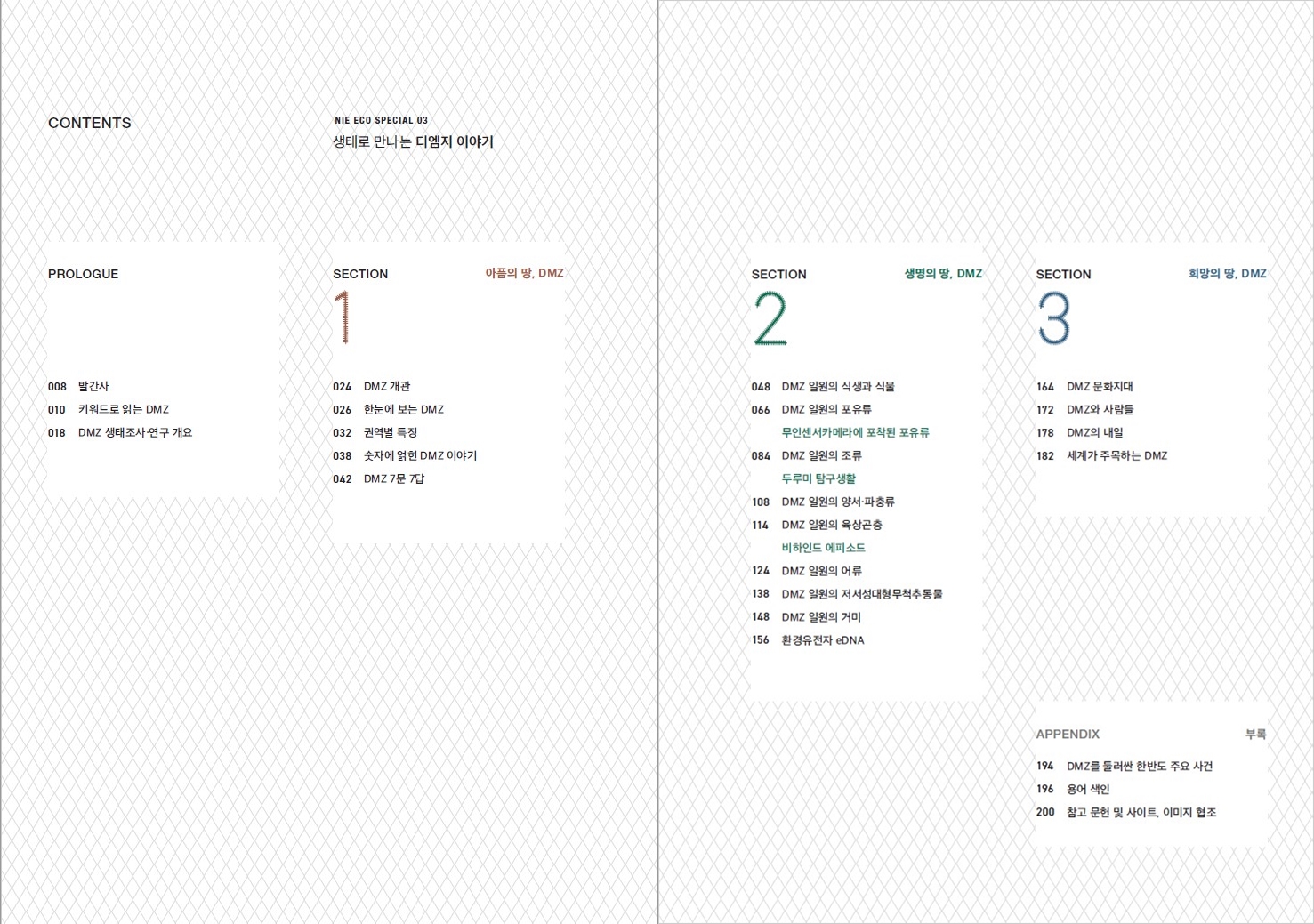 CONTENTS NIE ECO SPECIAL 03 생태로 만나는 디엠지 이야기 PROLOGUE 008 발간사 010 키워드로 읽는 DMZ 018 DMZ 생태조사·연구 개요 SECTION 1 아픔의 땅, DMZ 024 DMZ 개관 026 한눈에 보는 DMZ 032 권역별 특징 038 숫자에 얽힌 DMZ 이야기 042 DMZ 7문7답 SECTION 2 생명의 땅, DMZ 048 DMZ 일원의 식생과 식물 066 DMZ 일원의 포유류 무인센서카메라에 포착된 포유류 084 DMZ 일원의 조류 두루미 탐구생활 108 DMZ 일원의 양서·파충류 114 DMZ 일원의 육상곤충 비하인드 에피소드 124 DMZ일원의 어류 138 DMZ 일원의 저서성대형무척추동물 148 DMZ 일원의 거미 156 환경유전자 eDNA SECTION 3 희망의 땅, DMZ 164 DMZ 문화지대 172 DMZ와 사람들 178 DMZ의 내일 182 세계가 주목하는 DMZ APPENDIX 부록 194 DMZ를 둘러싼 한반도 주요 사건 196 용어 색인 200 참고 문헌 및 사이트, 이미지 협조