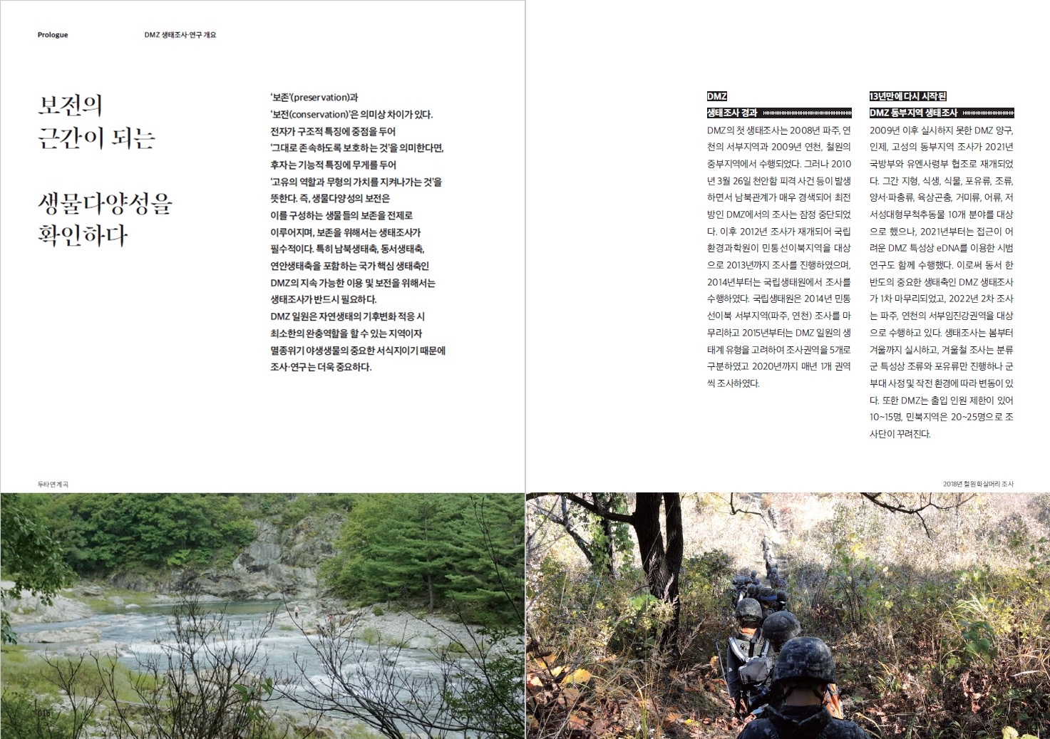 Prologue DMZ 생태조사·연구 개요 보전의 근간이 되는 생물다양성을 확인하다 '보존'(preservation)과 '보전(conservation)'은 의미상 차이가 있다. 전자가 구조적 특징에 중점을 두어 '그대로 존속하도록 보호하는 것'을 의미한다면, 후자는 기능적 특징에 무게를 두어 '고유의 역할과 무형의 가치를 지켜나가는 것'을 뜻한다. 즉, 생물다양성의 보전은 이를 구성하는 생물들의 보존을 전제로 이루어지며, 보존을 위해서는 생태조사가 필수적이다. 특히 남북생태축, 동서생태축, 연안생태축을 포함하는 국가핵심 생태축인 DMZ의 지속 가능한 이용 및 보전을 위해서는 생태조사가 반드시 필요하다. DMZ일원은 자연생태의 기후변화 적응시 최소한의 완충역할을 할 수 있는 지역이자 멸종위기 야생생물의 중요한 서식지이기 때문에 조사·연구는 더욱 중요하다. DMZ 생태조사 경과 DMZ의 첫 생태조사는 2008년 파주, 연 천의 서부지역과 2009년 연천, 철원의 중부지역에서 수행되었다. 그러나 2010 년 3월 26일 천안함 피격사건 등이 발생 하면서 남북관계가 매우 경색되어 최전 방인 DMZ에서의 조사는 잠정 중단되었다. 이후 2012년 조사가 재개되어 국립 환경과학원이 민통선이북지역을 대상 으로 2013년까지 조사를 진행하였으며, 2014년부터는 국립생태원에서 조사를 수행하였다. 국립생태원은 2014년 민통 선이북 서부지역(파주, 연천) 조사를 마 무리하고 2015년부터는 DMZ 일원의 생 태계 유형을 고려하여 조사권역을 5개로 구분하였고 2020년까지 매년 1개 권역 씩 조사하였다. 13년만에 다시 시작된 DMZ 동부지역 생태조사 2009년 이후 실시하지 못한 DMZ 양구, 인제, 고성의 동부지역 조사가 2021년 국방부와 유엔사령부 협조로 재개되었다. 그간 지형, 식생, 식물, 포유류, 조류, 양서·파충류, 육상곤충, 거미류, 어류, 저 서성대형무척추동물 10개 분야를 대상 으로 했으나, 2021년부터는 접근이 어 려운 DMZ 특성상 eDNA를 이용한 시범 연구도 함께 수행했다. 이로써 동서 한 반도의 중요한 생태축인 DMZ 생태조사 가 1차 마무리되었고, 2022년 2차 조사 는 파주, 연천의 서부임진강권역을 대상 으로 수행하고 있다. 생태조사는 봄부터 겨울까지 실시하고, 겨울철 조사는 분류 •군 특성상 조류와 포유류만 진행하나 군 부대 사정 및 작전 환경에 따라 변동이 있다. 또한 DMZ는 출입 인원 제한이 있어 10~15명, 민북지역은 20~25명으로 조 사단이 꾸려진다. (왼쪽사진) 두타연계곡 (오른쪽사진)2018년 철원화살머리 조사  img	NIE ECO SPECIAL 03 생태로 만나는 디엠지(DMZ) 이야기_5  img	CONTENTS NIE ECO SPECIAL 03 생태로 만나는 디엠지 이야기 PROLOGUE 008 발간사 010 키워드로 읽는 DMZ 018 DMZ 생태조사·연구 개요 SECTION 1 아픔의 땅, DMZ 024 DMZ 개관 026 한눈에 보는 DMZ 032 권역별 특징 038 숫자에 얽힌 DMZ 이야기 042 DMZ 7문7답 SECTION 2 생명의 땅, DMZ 048 DMZ 일원의 식생과 식물 066 DMZ 일원의 포유류 무인센서카메라에 포착된 포유류 084 DMZ 일원의 조류 두루미 탐구생활 108 DMZ 일원의 양서·파충류 114 DMZ 일원의 육상곤충 비하인드 에피소드 124 DMZ일원의 어류 138 DMZ 일원의 저서성대형무척추동물 148 DMZ 일원의 거미 156 환경유전자 eDNA SECTION 3 희망의 땅, DMZ 164 DMZ 문화지대 172 DMZ와 사람들 178 DMZ의 내일 182 세계가 주목하는 DMZ APPENDIX 부록 194 DMZ를 둘러싼 한반도 주요 사건 196 용어 색인 200 참고 문헌 및 사이트, 이미지 협조