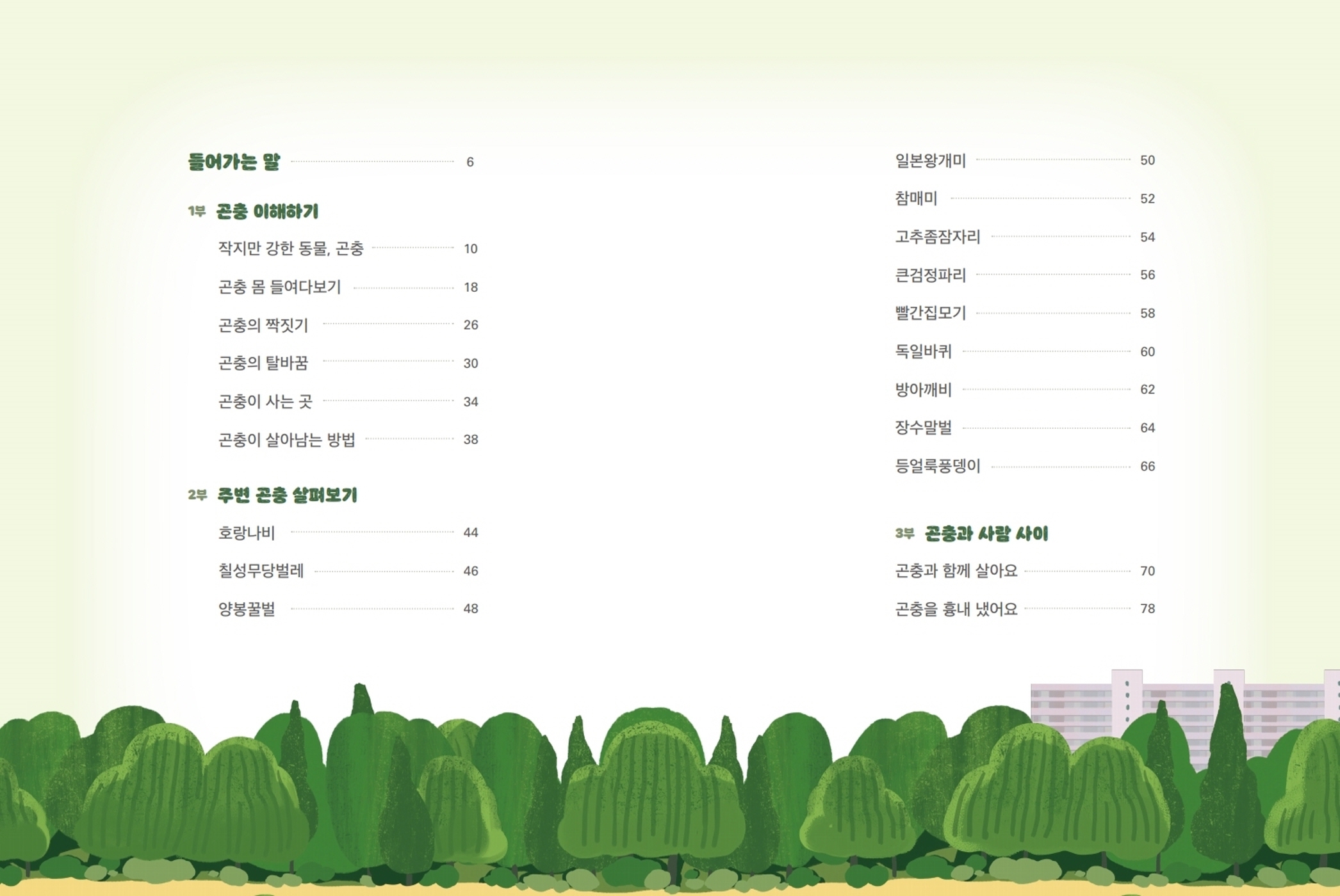 들어가는 말 6 1부 곤충 이해하기 작지만 강한 동물, 곤충 10 곤충 몸 들여다보기 18 곤충의 짝짓기 26 곤충의 탈바꿈 30 곤충이 사는 곳 34 곤충이 살아남는 방법 38 2부 주변 곤충 살펴보기 호랑나비 44 칠성무당벌레 46 양봉꿀벌 48 일본왕개미 50 참매미 52 고추좀잠자리 54 큰검정파리 56 빨간집모기 58 독일바퀴 60 방아깨비 62 장수말벌 64 등얼룩풍뎅이 66 3부 곤충과 사람 사이 곤충과 함께 살아요 70 곤충을 흉내 냈어요 78