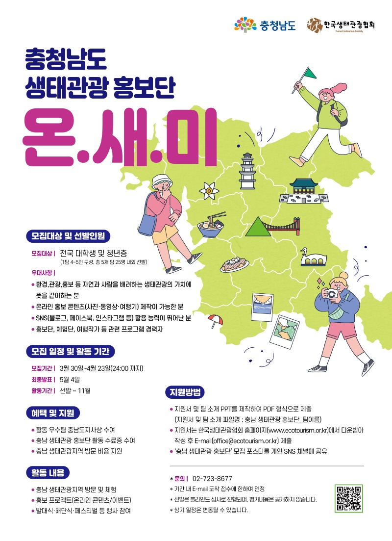 충청남도 생태관광 홍보단 온.새.미 모집대상 및 선발인원 모집대상 전국 대학생 및 청년층 (1팀 4~5인 구성, 총 5개 팀 25명 내외 선발) 우대사항 • 환경,관광, 홍보 등 자연과 사람을 배려하는 생태관광의 가치에 뜻을 같이하는 분 • 온라인 홍보 콘텐츠(사진·동영상·여행기] 제작이 가능한 분 • SNS(블로그, 페이스북, 인스타그램 등) 활용 능력이 뛰어난 분 •홍보단, 체험단, 여행작가 등 관련 프로그램 경력자 모집 일정 및 활동 기간 모집기간  3월 30일~4월 23일(24:00까지) 최종발표  5월 4일 활동기간 선발 ~ 11월 혜택 및 지원 •활동 우수팀 충남도지사상 수여 •충남 생태관광 홍보단 활동 수료증 수여 •충남 생태관광지역 방문 비용 지원 활동내용 •충남 생태관광지역 방문 및 체험 •홍보 프로젝트[온라인 콘텐츠/이벤트) •발대식,해단식• 페스티벌 등 행사 참여 지원방법 • 지원서 및 팀 소개 PPT를 제작하여 PDF 형식으로 제출 (지원서 및 팀 소개 파일명 : 충남 생태관광 홍보단_팀이름) •지원서는 한국생태관광협회 홈페이지(www.ecotourism.or.kr)에서 다운받아 작성 후 E-mail[office@ecotourism.or.kr) 제출 • '충남생태관광 홍보단' 모집 포스터를 개인 SNS 채널에 공유 *문의 02-723-8677 *기간 내 E-mail 도착 접수에 한하여 인정 *선발은 블라인드 심사로 진행되며, 평가내용은 공개하지 않습니다. * 상기 일정은 변동될 수 있습니다.