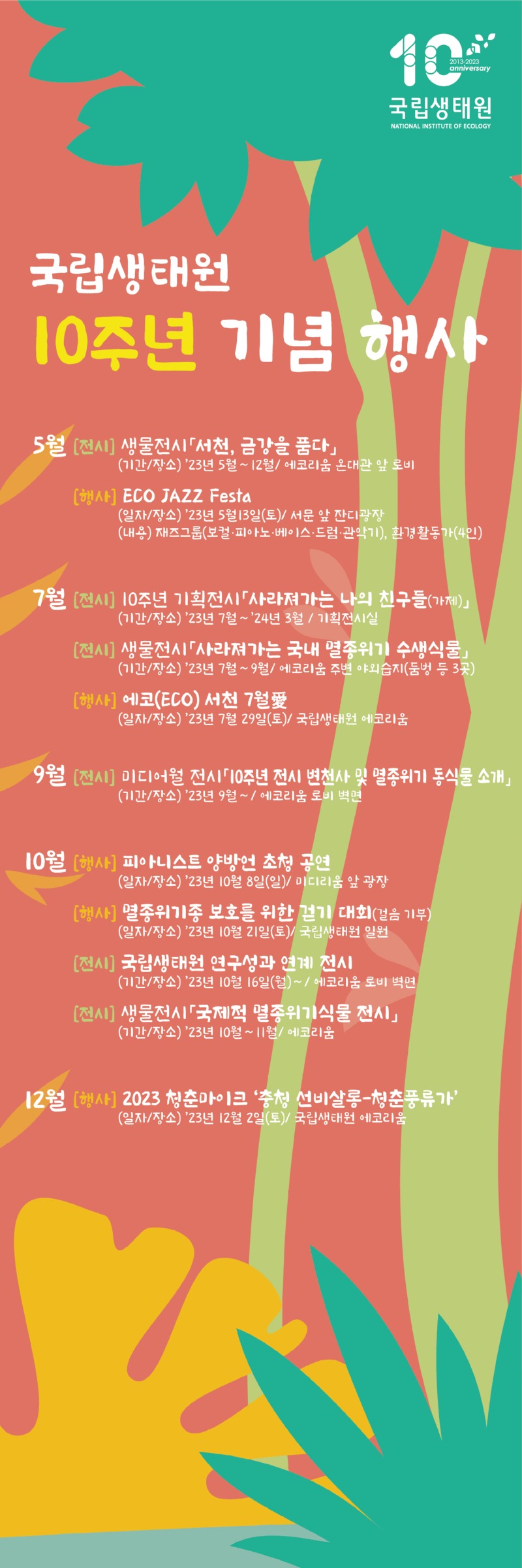 10% 2013-2023 anniversary 국립생태원 NATIONAL INSTITUTE OF ECOLOGY 국립생태원 10주년 기념 행사 5월 [전시] 생물전시「서천, 금강을 품다」 (기간/장소) '23년 5월~12월/ 에코리움 온대관 앞 로비 [행사] ECO JAZZ Festa (일자/장소) '23년 5월13일(토)/ 서문 앞 잔디광장 (내용) 재즈그룹(보컬·피아노·베이스·드럼·관악기), 환경활동가(4인) 7월 [전시] 10주년 기획전시 사라져가는 나의 친구들(가제)」 (기간/장소) '23년 7월~ '24년 3월 / 기획전시실 [전시] 생물전시 「사라져가는 국내 멸종위기 수생식물」 (기간/장소) '23년 7월~9월/ 에코리움 주변 야외습지(둠벙 등 3곳) [행사] 에코(ECO) 서천 7월 (일자/장소) '23년 7월 29일(토)/ 국립생태원 에코리움 9월 [전시] 미디어월 전시 10주년 전시 변천사 및 멸종위기 동식물 소개」 (기간/장소) '23년 9월~ / 에코리움 로비 벽면 10월 [행사] 피아니스트 양방언 초청 공연 (일자/장소) '23년 10월 8일(일)/ 미디리움 앞 광장 [행사] 멸종위기종 보호를 위한 걷기 대회(걸음 기부) (일자/장소) '23년 10월 21일(토)/ 국립생태원 일원 [전시] 국립생태원 연구성과 연계 전시 (기간/장소) '23년 10월 16일(월)~ / 에코리움 로비 벽면 [전시] 생물전시「국제적 멸종위기식물 전시」 (기간/장소) '23년 10월~11월/ 에코리움 12월 [행사] 2023 청춘마이크 '충청 선비살롱-청춘풍류가' (일자/장소) '23년 12월 2일(토)/ 국립생태원 에코리움