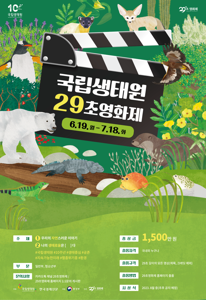 국립생태원 29초영화제 6.19.월-7.18. 화 주제 1.우리의 자연스러운 이야기 2 나의 생태로움은 [   ]다 #국립생태원 #10주년 #생태중심 #공존 #지속가능한미래 #멸종위기종 #환경 부 문 일반부, 청소년부 문의사항 카카오톡 채널 29초영화제/ 29초영화제 홈페이지 1:1문의 게시판 총상금 1,500만원 출품자격 국내외 누구나 출품규격 29초 길이의 모든 영상(제목, 크레딧 제외) 출품방법 29초영화제 홈페이지 출품 시상식 2023.8월 중(추후 공지 예정) 주최 국립생태원 한국경제신문 후원 환경부 주관  20초 영화제