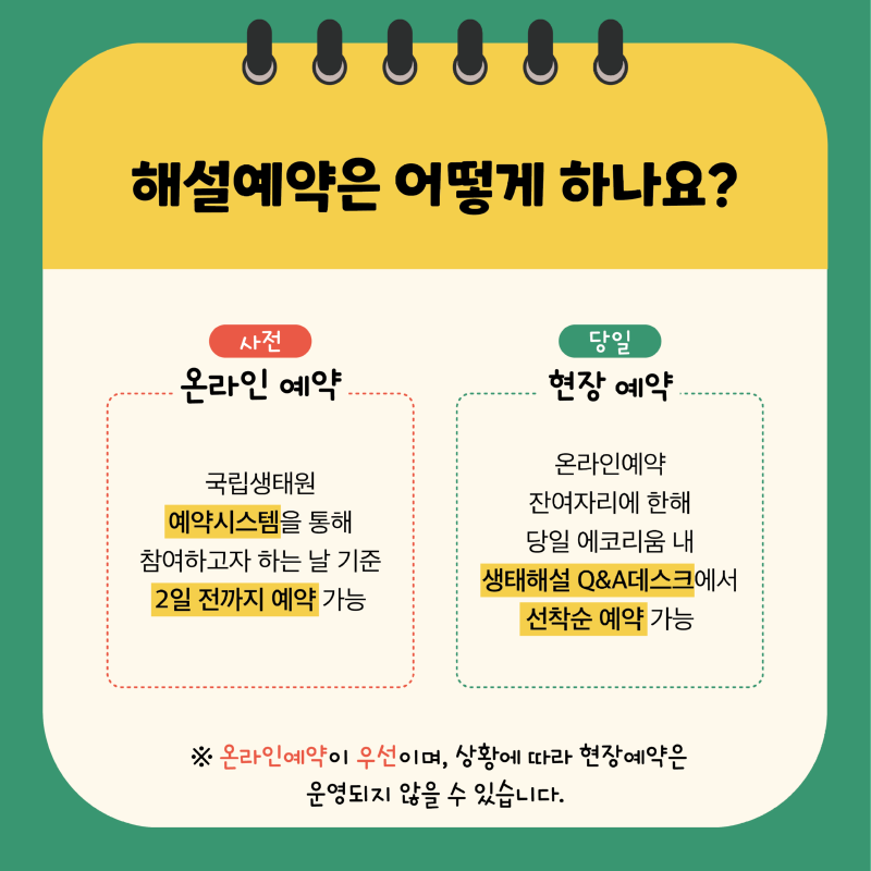 해설예약은 어떻게 하나요? 사전 온라인 예약 국립생태원 예약시스템을 통해 참여하고자 하는 날 기준 2일 전까지 예약 가능 당일 현장 예약 온라인예약 잔여자리에 한해 당일 에코리움 내 생태해설 Q&A데스크에서 선착순 예약 가능 ※ 온라인예약이 우선이며, 상황에 따라 현장예약은 운영되지 않을 수 있습니다.