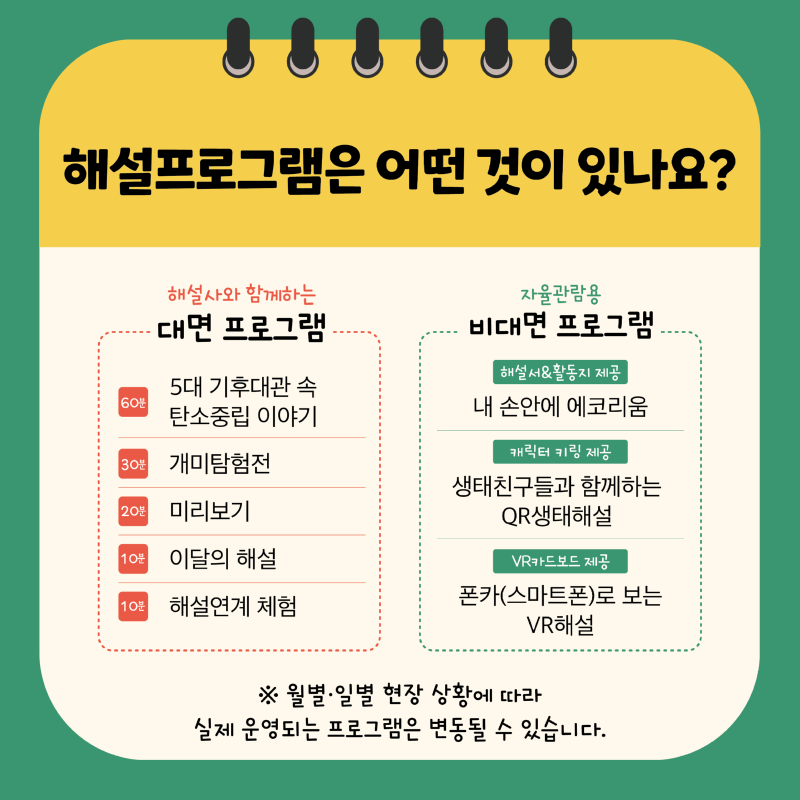 해설프로그램은 어떤 것이 있나요? 해설사와 함께하는 대면 프로그램 60분 5대 기후대관 속 탄소중립 이야기 30분 개미탐험전 20분 미리보기 10분 10월 이달의 해설 10분 해설연계 체험 자율관람용 비대면 프로그램 해설서&활동지 제공 내 손안에 에코리움 캐릭터 키링 제공 생태친구들과 함께하는 QR생태해설 VR카드보드 제공 폰카(스마트폰)로 보는 VR해설 ※ 월별·일별 현장 상황에 따라 실제 운영되는 프로그램은 변동될 수 있습니다.