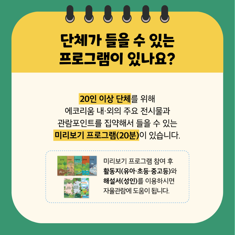 단체가 들을 수 있는 프로그램이 있나요? 20인 이상 단체를 위해 에코리움 내·외의 주요 전시물과 관람포인트를 집약해서 들을 수 있는 미리보기 프로그램(20분)이 있습니다. 미리보기 프로그램 참여 후 활동지(유아·초등·중고등)와 해설서(성인)를 이용하시면 자율관람에 도움이 됩니다.