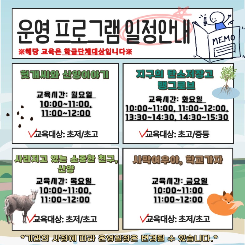 운영 프로그램 일정안내 ※해당 교육은 학급단체대상입니다※ | 헛개씨와 산양이야기 - 교육시간: 월요일 10시부터 11시까지, 11시부터 12시까지 -교육대상: 초저/초고 |지구의 탄소저장고 맹그로브 - 교육시간: 화요일 10시부터 11시까지, 11시부터 12시까지, 13시30분부터 14시30분까지, 14시30분부터 15시30분까지 -교육대상: 초고/중등 |사라지고 있는 소중한 친구, 산양 - 교육시간: 목요일 10시부터 11시까지, 11시부터 12시까지 -교육대상: 초저/초고 |사막여우야, 학교가자 -교육시간: 금요일 10시부터 11시까지, 11시부터 12시까지 -교육대상: 초저/초고 | *기관의 사정에 따라 운영일정은 변경될 수 있습니다.*