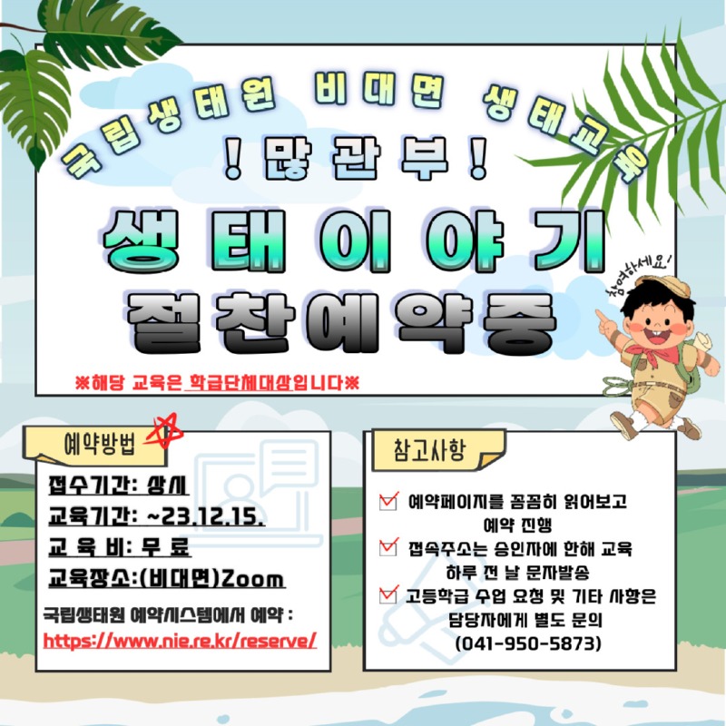 국립생태원 비대면 생태교육 | !많관부! | 생태이야기 절찬예약중 ※해당 교육은 학급단체대상입니다.※ | 예약방법 -접수기간: 상시 -교육기간: 2023년 12월 15일까지 -교육비: 무료 -교육장소: (비대면)Zoom -국립생태원 예약시스템에서 예약: https://www.nie.re.kr/reserve/ |참고사항 -예약페이지를 꼼꼼히 읽어보고 예약진행 -접속주소는 승인자에 한해 교육 하루 전 날 문자발송 -고등학급 수업 요청 및 기타 사항은 담당자에게 별도 문의(041-950-5873)