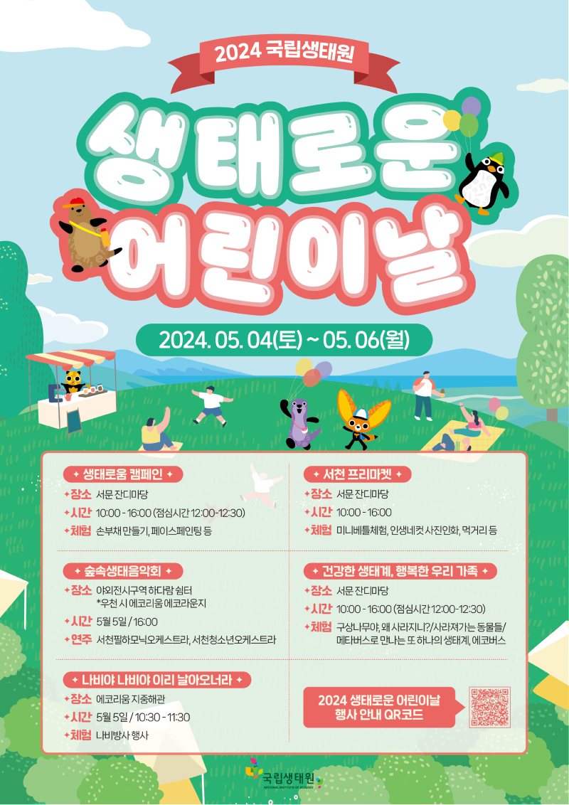 2024 국립생태원 | 생태로운 어린이날 | 2024년 5월 4일 토요일부터 5월 6일 월요일까지 | 1. 생태로움 캠페인 - 장소 : 서문 잔디마당 / 시간 : 10시부터 16시까지(점심시간 12시부터 12시30분까지) / 체험 : 손부채 만들기, 페이스페인팅 등 |2. 서천 프리마켓 - 장소 : 서문 잔디마당 / 시간 : 10시부터 16시까지 / 체험 : 미니베틀체험, 인생네컷 사진인화, 먹거리 등 | 3. 숲속생태음악회 - 장소 : 야외전시구역 하다람 쉼터 *우천 시 에코리움 에코라운지 / 시간 : 5월 5일 16시 / 연주 : 서천필하모닉오케스트라, 서천청소년오케스트라 |4. 건강한 생태계, 행복한 우리 가족 - 장소 : 서문 잔디마당 / 시간 : 10시부터 16시까지(점심시간 12시부터 12시30분까지) / 체험 : 1) 구상나무야, 왜 사라지니? 2) 사라져가는 동물들 3) 메타버스로 만나는 또 하나의 생태계, 에코버스 |5. 나비야 나비야 이리 날아오너라 - 장소 : 에코리움 지중해관 / 시간 : 5월 5일 10시30분부터 11시30분까지 / 체험 : 나비방사 행사 | 2024 생태로운 어린이날 행사 안내 QR코드 | 국립생태원
