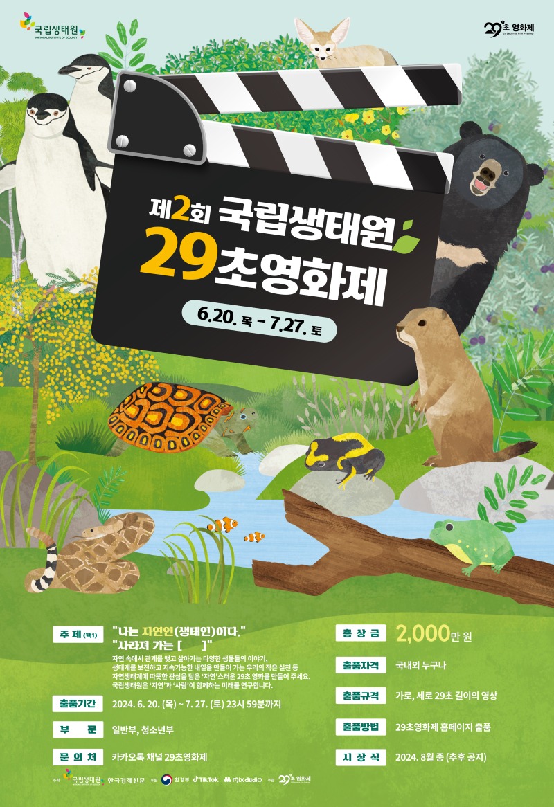 국립생태원 | 29초 영화제 | 제2회 국립생태원 29초 영화제. 6월 20일 목요일부터 7월 27일 토요일까지 | 주제(택 1) : 1. '나는 자연인(생태인)이다.' / 2. '사라져 가는 []' / 자연 속에서 관계를 맺고 살아가는 다양한 생물들의 이야기, 생태계를 보전하고 지속가능한 내일을 만들어 가는 우리의 작은 실천 등 자연생태계에 따뜻한 관심을 담은 '자연'스러운 29초 영화를 만들어 주세요.국립생태원은 '자연'과 '사람'이 함께하는 미래를 연구합니다. | 총상금 : 2,000만원 | 출품자격 : 국내외 누구나 | 출품기간 : 2024년 6월 20일 목요일부터 7월 27일 토요일 23시 59분까지 | 출품규격 : 가로, 세로 29초 길이의 영상 | 부문 : 일반부, 청소년부 |출품방법 : 29초영화제 홈페이지 출품 | 문의처 : 카카오톡 채널 29초영화제 | 시상식 : 2024년 8월 중(추후공지) | 주최 : 국립생태원 / 한국경제신문 | 후원 : 환경부 / Tik Tok / Mix audio | 주관 : 29초 영화제