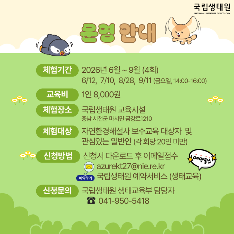 체험기간 2026년 6월~9월 (4회) 국립생태원 NATIONAL INSTITUTE OF ECOLOGY 6/12, 7/10, 8/28, 9/11, 14:00-16:00) 교육비 1인 8,000원 체험장소 국립생태원 교육시설 충남 서천군 마서면 금강로1210 체험대상자연환경해설사 보수교육 대상자 및 관심있는 일반인 (각회당 20인 미만) 신청방법 신청서 다운로드 후 이메일접수 예약필수) 2 azurekt27@nie.re.kr ceon 국립생태원 예약서비스 (생태교육) 신청문의 국립생태원 생태교육부 담당자 041-950-5418